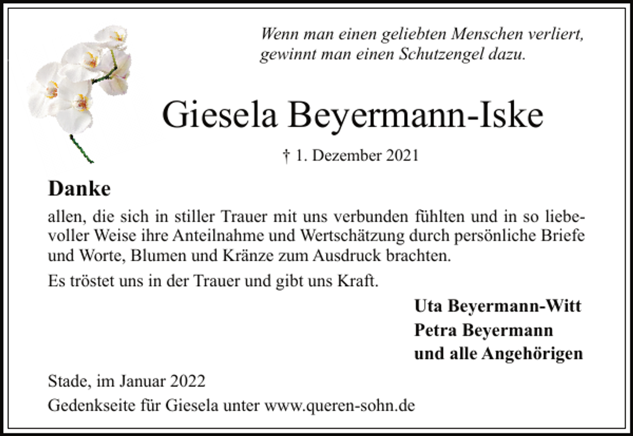 <p>Wenn man einen geliebten Menschen verliert,<br />gewinnt man einen Schutzengel dazu.<br />Giesela Beyermann-Iske<br />† 1. Dezember 2021<br />Danke<br />allen, die sich in stiller Trauer mit uns verbunden fühlten und in so liebevoller<br />Weise ihre Anteilnahme und Wertschätzung durch persönliche Briefe<br />und Worte, Blumen und Kränze zum Ausdruck brachten.<br />Es tröstet uns in der Trauer und gibt uns Kraft.<br />Uta Beyermann-Witt<br />Petra Beyermann<br />und alle Angehörigen<br />Stade, im Januar 2022<br />Gedenkseite für Giesela unter www.queren-sohn.de</p>