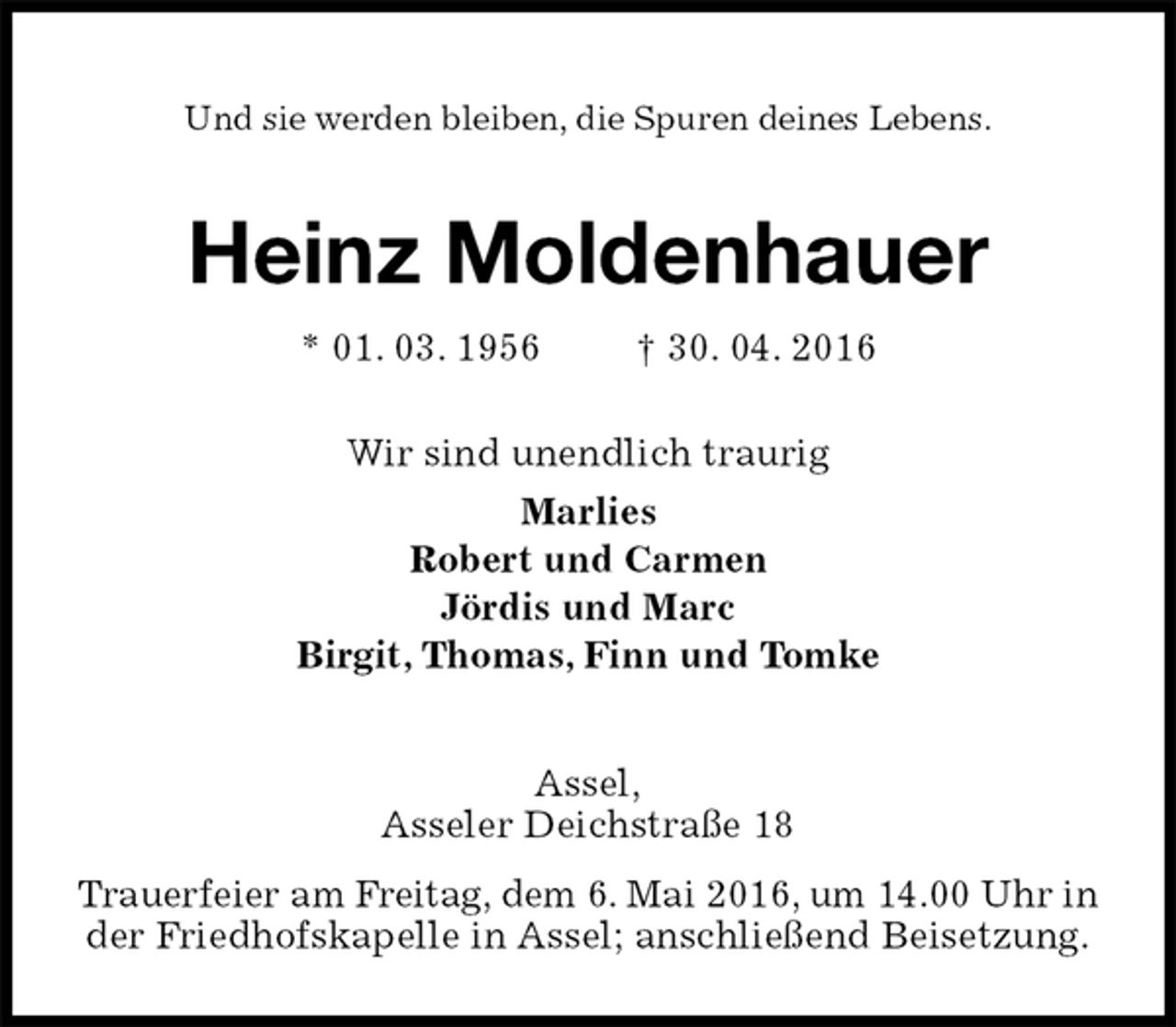 <p>Und sie werden bleiben, die Spuren deines Lebens.<br />Heinz Moldenhauer<br />* 01. 03. 1956 † 30. 04. 2016<br />Wir sind unendlich traurig<br />Marlies<br />Robert und Carmen<br />Jördis und Marc<br />Birgit, Thomas, Finn und Tomke<br />Assel,<br />Asseler Deichstraße 18<br />Trauerfeier am Freitag, dem 6. Mai 2016, um 14.00 Uhr in<br />der Friedhofskapelle in Assel; anschließend Beisetzung.</p>