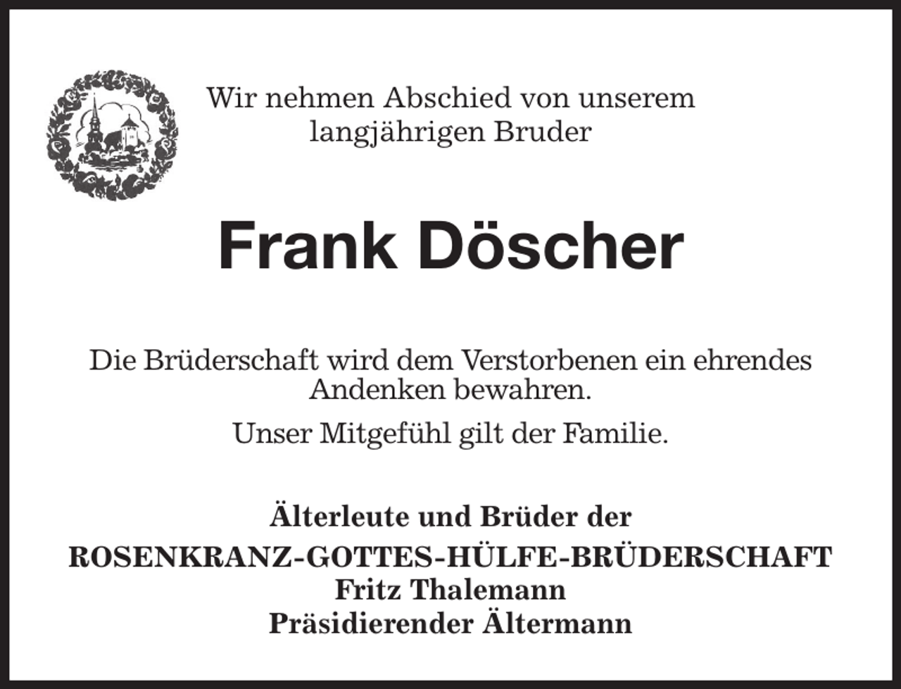 <p>Wir nehmen Abschied von unserem<br />langjährigen Bruder</p><p>Frank Döscher<br />Älterleute und Brüder der<br />ROSENKRANZ-GOTTES-HÜLFE-BRÜDERSCHAFT<br />Fritz Thalemann<br />Präsidierender Ältermann<br />Die Brüderschaft wird dem Verstorbenen ein ehrendes<br />Andenken bewahren.<br />Unser Mitgefühl gilt der Familie.</p>