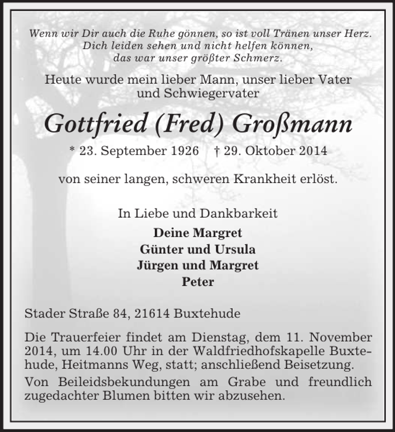 <p>Wenn wir Dir auch die Ruhe gönnen, so ist voll Tränen unser Herz.<br />Dich leiden sehen und nicht helfen können,<br />das war unser größter Schmerz.<br />Heute wurde mein lieber Mann, unser lieber Vater<br />und Schwiegervater<br />Gottfried (Fred) Großmann<br />* 23. September 1926 † 29. Oktober 2014<br />von seiner langen, schweren Krankheit erlöst.<br />In Liebe und Dankbarkeit<br />Deine Margret<br />Günter und Ursula<br />Jürgen und Margret<br />Peter<br />Stader Straße 84, 21614 Buxtehude<br />Die Trauerfeier findet am Dienstag, dem 11. November 2014, um 14.00 Uhr in der Waldfriedhofskapelle Buxtehude, Heitmanns Weg, statt; anschließend Beisetzung.<br />Von Beileidsbekundungen am Grabe und freundlich<br />zugedachter Blumen bitten wir abzusehen.</p>