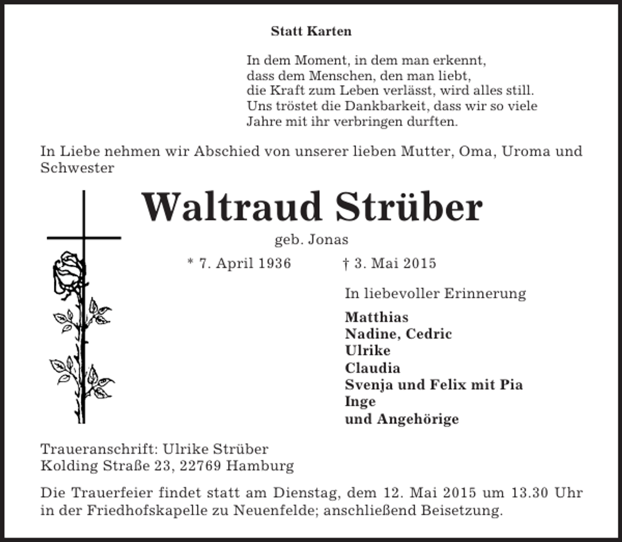 <p>Statt Karten<br />In dem Moment, in dem man erkennt,<br />dass dem Menschen, den man liebt,<br />die Kraft zum Leben verlässt, wird alles still.<br />Uns tröstet die Dankbarkeit, dass wir so viele<br />Jahre mit ihr verbringen durften.<br />In Liebe nehmen wir Abschied von unserer lieben Mutter, Oma, Uroma und Schwester<br />Waltraud Strüber<br />geb. Jonas<br />* 7. April 1936 † 3. Mai 2015<br />In liebevoller Erinnerung<br />Matthias<br />Nadine, Cedric<br />Ulrike<br />Claudia<br />Svenja und Felix mit Pia<br />Inge<br />und Angehörige<br />Traueranschrift: Ulrike Strüber<br />Kolding Straße 23, 22769 Hamburg<br />Die Trauerfeier findet statt am Dienstag, dem 12. Mai 2015 um 13.30 Uhr<br />in der Friedhofskapelle zu Neuenfelde; anschließend Beisetzung.</p>