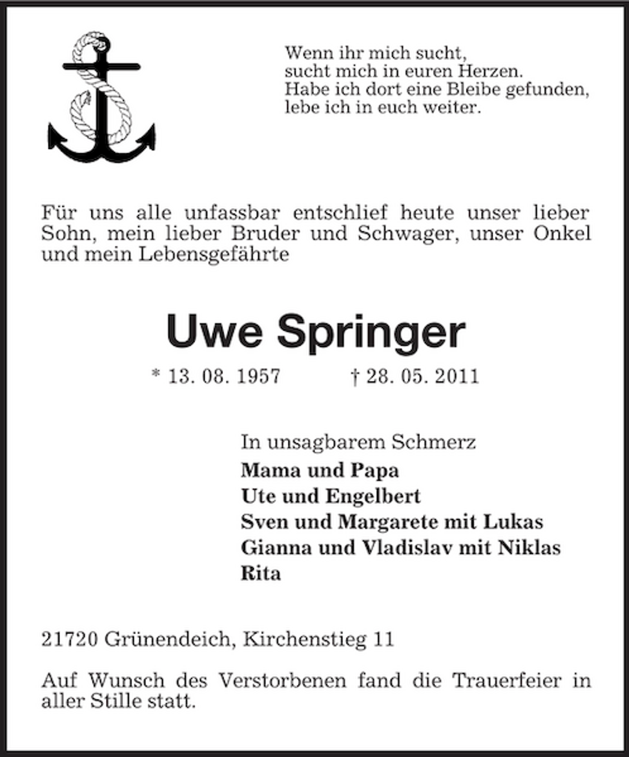 <p>Wenn ihr mich sucht,<br />sucht mich in euren Herzen.<br />Habe ich dort eine Bleibe gefunden,<br />lebe ich in euch weiter.</p><p>Für uns alle unfassbar entschlief heute unser lieber Sohn, mein lieber Bruder und Schwager, unser Onkel und mein Lebensgefährte<br />Uwe Springer<br />* 13. 08. 1957 † 28. 05. 2011<br />In unsagbarem Schmerz<br />Mama und Papa<br />Ute und Engelbert<br />Sven und Margarete mit Lukas<br />Gianna und Vladislav mit Niklas<br />Rita<br />21720 Grünendeich, Kirchenstieg 11</p><p>Auf Wunsch des Verstorbenen fand die Trauerfeier in<br />aller Stille statt.</p>
