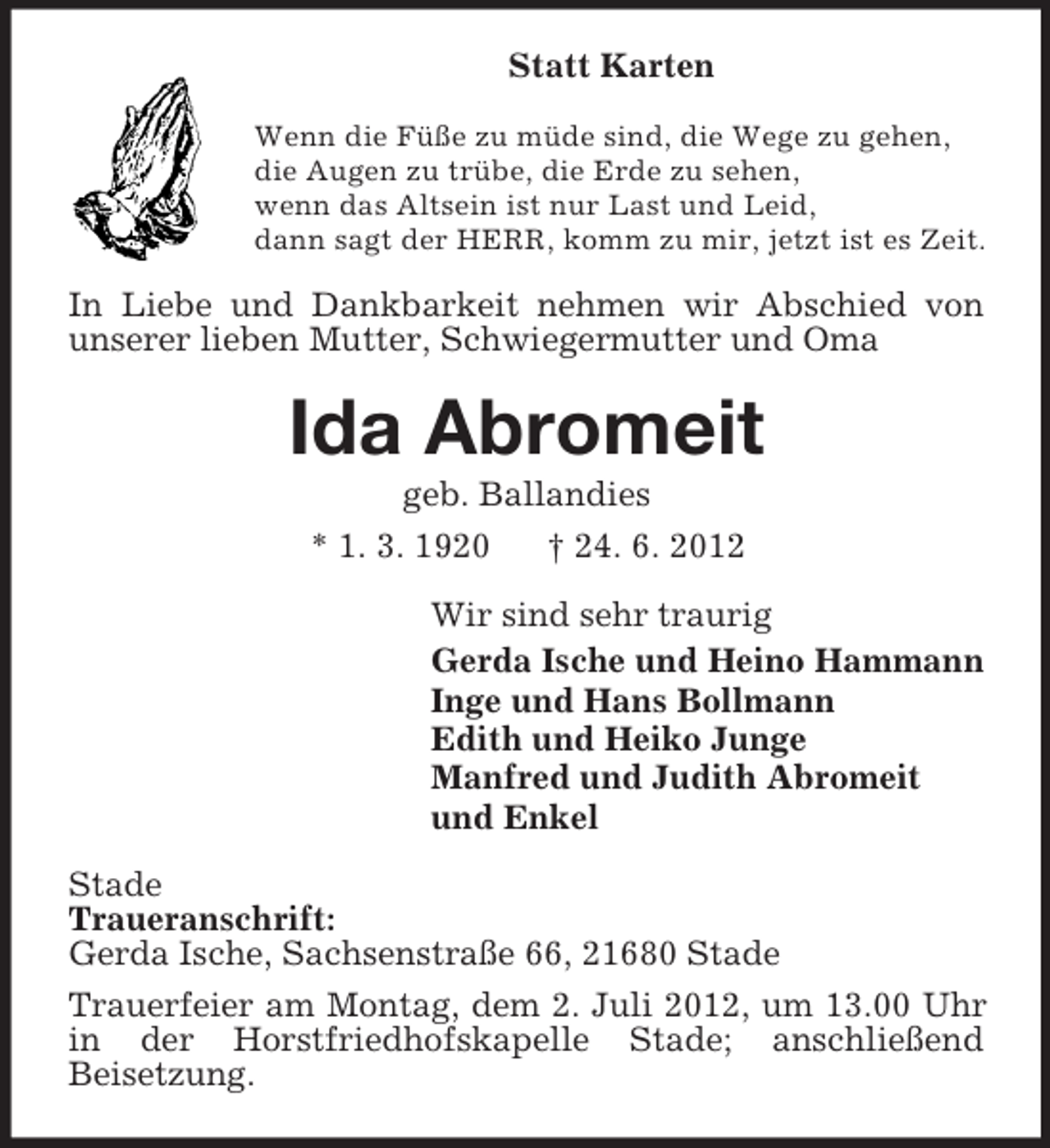 <p>Statt Karten<br />Wenn die Füße zu müde sind, die Wege zu gehen,<br />die Augen zu trübe, die Erde zu sehen,<br />wenn das Altsein ist nur Last und Leid,<br />dann sagt der HERR, komm zu mir, jetzt ist es Zeit.</p><p>In Liebe und Dankbarkeit nehmen wir Abschied von<br />unserer lieben Mutter, Schwiegermutter und Oma</p><p>Ida Abromeit<br />geb. Ballandies<br />* 1. 3. 1920<br />† 24. 6. 2012<br />Wir sind sehr traurig<br />Gerda Ische und Heino Hammann<br />Inge und Hans Bollmann<br />Edith und Heiko Junge<br />Manfred und Judith Abromeit<br />und Enkel<br />Stade<br />Traueranschrift:<br />Gerda Ische, Sachsenstraße 66, 21680 Stade<br />Trauerfeier am Montag, dem 2. Juli 2012, um 13.00 Uhr<br />in der Horstfriedhofskapelle Stade; anschließend<br />Beisetzung.</p>