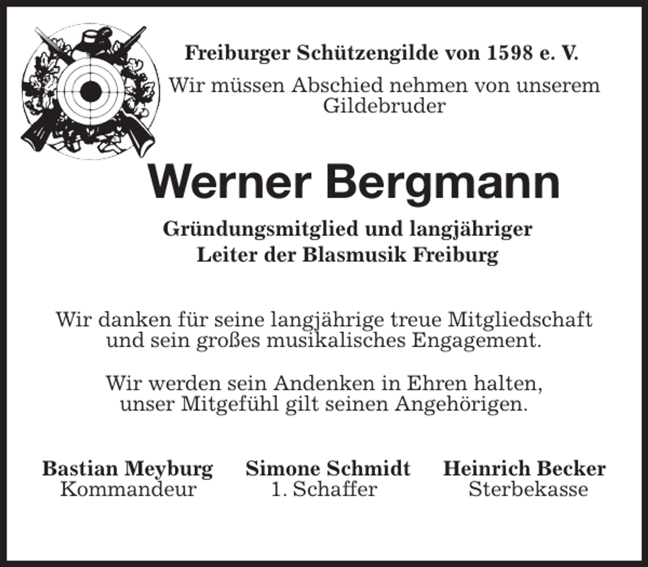 <p>Freiburger Schützengilde von 1598 e. V.<br />Wir müssen Abschied nehmen von unserem<br />Gildebruder<br />Werner Bergmann<br />Gründungsmitglied und langjähriger<br />Leiter der Blasmusik Freiburg<br />Wir danken für seine langjährige treue Mitgliedschaft<br />und sein großes musikalisches Engagement.</p>
<p>Wir werden sein Andenken in Ehren halten,<br />unser Mitgefühl gilt seinen Angehörigen.<br />Bastian Meyburg Simone Schmidt Heinrich Becker<br />Kommandeur 1. Schaffer Sterbekasse</p>