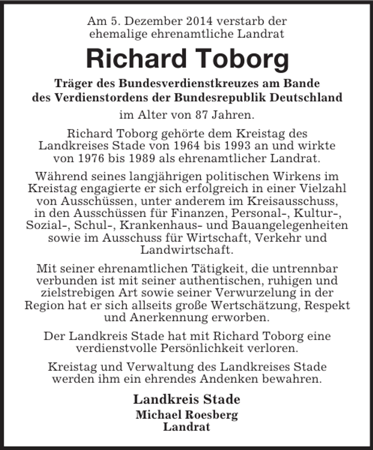 <p>Am 5. Dezember 2014 verstarb der<br />ehemalige ehrenamtliche Landrat<br />Richard Toborg<br />Träger des Bundesverdienstkreuzes am Bande<br />des Verdienstordens der Bundesrepublik Deutschland<br />im Alter von 87 Jahren.<br />Richard Toborg gehörte dem Kreistag des<br />Landkreises Stade von 1964 bis 1993 an und wirkte<br />von 1976 bis 1989 als ehrenamtlicher Landrat.<br />Während seines langjährigen politischen Wirkens im Kreistag engagierte er sich erfolgreich in einer Vielzahl von Ausschüssen, unter anderem im Kreisausschuss,<br />in den Ausschüssen für Finanzen, Personal-, Kultur-, Sozial-, Schul-, Krankenhaus- und Bauangelegenheiten sowie im Ausschuss für Wirtschaft, Verkehr und<br />Landwirtschaft.<br />Mit seiner ehrenamtlichen Tätigkeit, die untrennbar<br />verbunden ist mit seiner authentischen, ruhigen und zielstrebigen Art sowie seiner Verwurzelung in der<br />Region hat er sich allseits große Wertschätzung, Respekt und Anerkennung erworben.<br />Der Landkreis Stade hat mit Richard Toborg eine<br />verdienstvolle Persönlichkeit verloren.<br />Kreistag und Verwaltung des Landkreises Stade<br />werden ihm ein ehrendes Andenken bewahren.<br />Landkreis Stade<br />Michael Roesberg<br />Landrat</p>