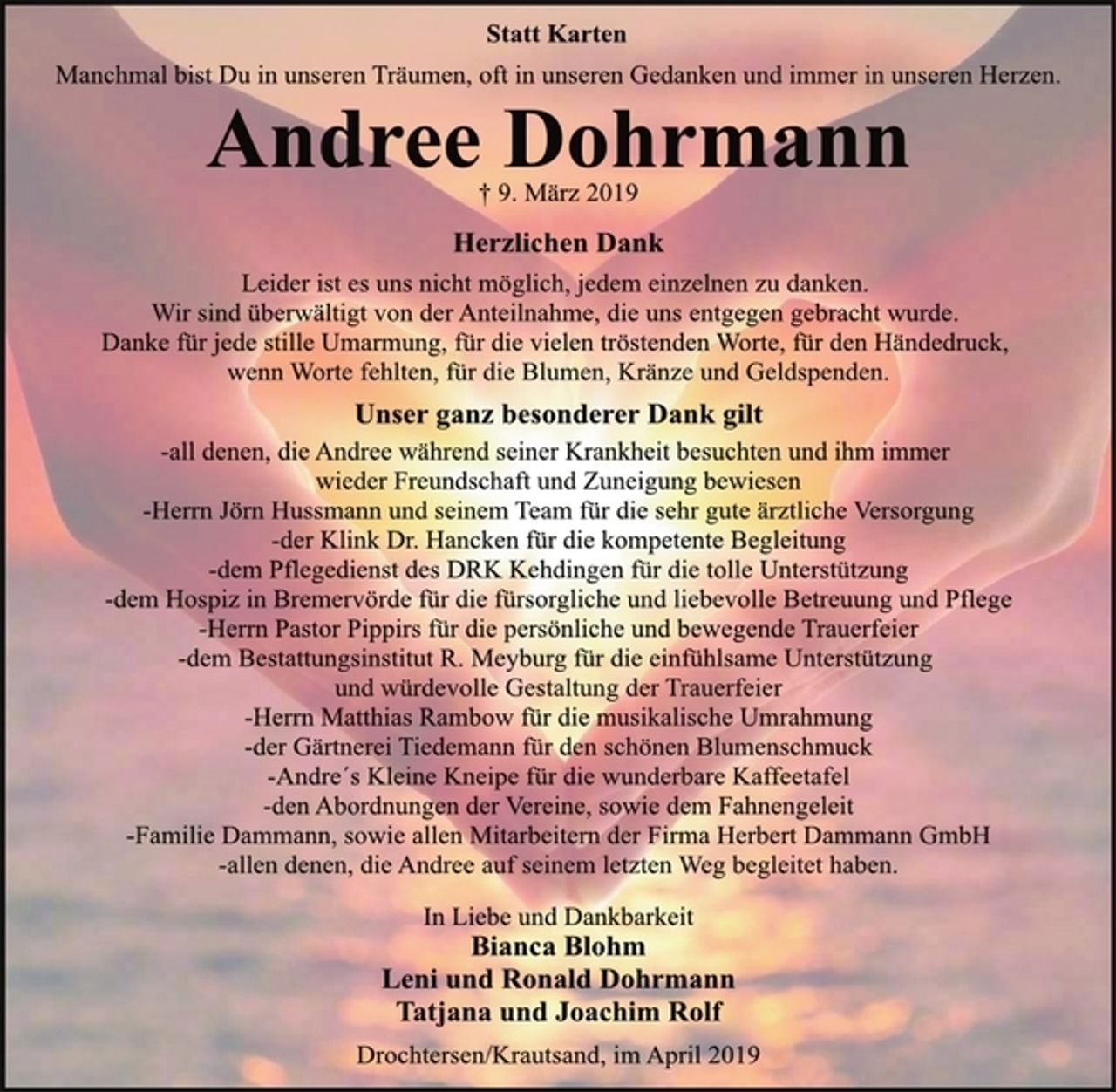 <p>Statt Karten<br />Manchmal bist Du in unseren Träumen, oft in unseren Gedanken und immer in unseren Herzen.<br />Andree Dohrmann<br />† 9. März 2019<br />Herzlichen Dank<br />Leider ist es uns nicht möglich, jedem einzelnen zu danken.<br />Wir sind überwältigt von der Anteilnahme, die uns entgegen gebracht wurde.<br />Danke für jede stille Umarmung, für die vielen tröstenden Worte, für den Händedruck, wenn Worte fehlten, für die Blumen, Kränze und Geldspenden.<br />Unser ganz besonderer Dank gilt<br />-all denen, die Andree während seiner Krankheit besuchten und ihm immer wieder Freundschaft und Zuneigung bewiesen<br />-Herrn Jörn Hussmann und seinem Team für die sehr gute ärztliche Versorgung<br />-der Klink Dr. Hancken für die kompetente Begleitung<br />-dem Pflegedienst des DRK Kehdingen für die tolle Unterstützung<br />-dem Hospiz in Bremervörde für die fürsorgliche und liebevolle Betreuung und Pflege<br />-Herrn Pastor Pippirs für die persönliche und bewegende Trauerfeier<br />-dem Bestattungsinstitut R. Meyburg für die einfühlsame Unterstützung und würdevolle Gestaltung der Trauerfeier<br />-Herrn Matthias Rambow für die musikalische Umrahmung<br />-der Gärtnerei Tiedemann für den schönen Blumenschmuck<br />-Andrés Kleine Kneipe für die wunderbare Kaffeetafel<br />-den Abordnungen der Vereine, sowie dem Fahnengeleit<br />-Familie Dammann, sowie allen Mitarbeitern der Firma Herbert Dammann GmbH<br />-allen denen, die Andree auf seinem letzten Weg begleitet haben<br />In Liebe und Dankbarkeit<br />Bianca Blohm<br />Leni und Ronald Dohrmann<br />Tatjana und Joachim Rolf<br />Drochtersen/Krautsand, im April 2019</p>