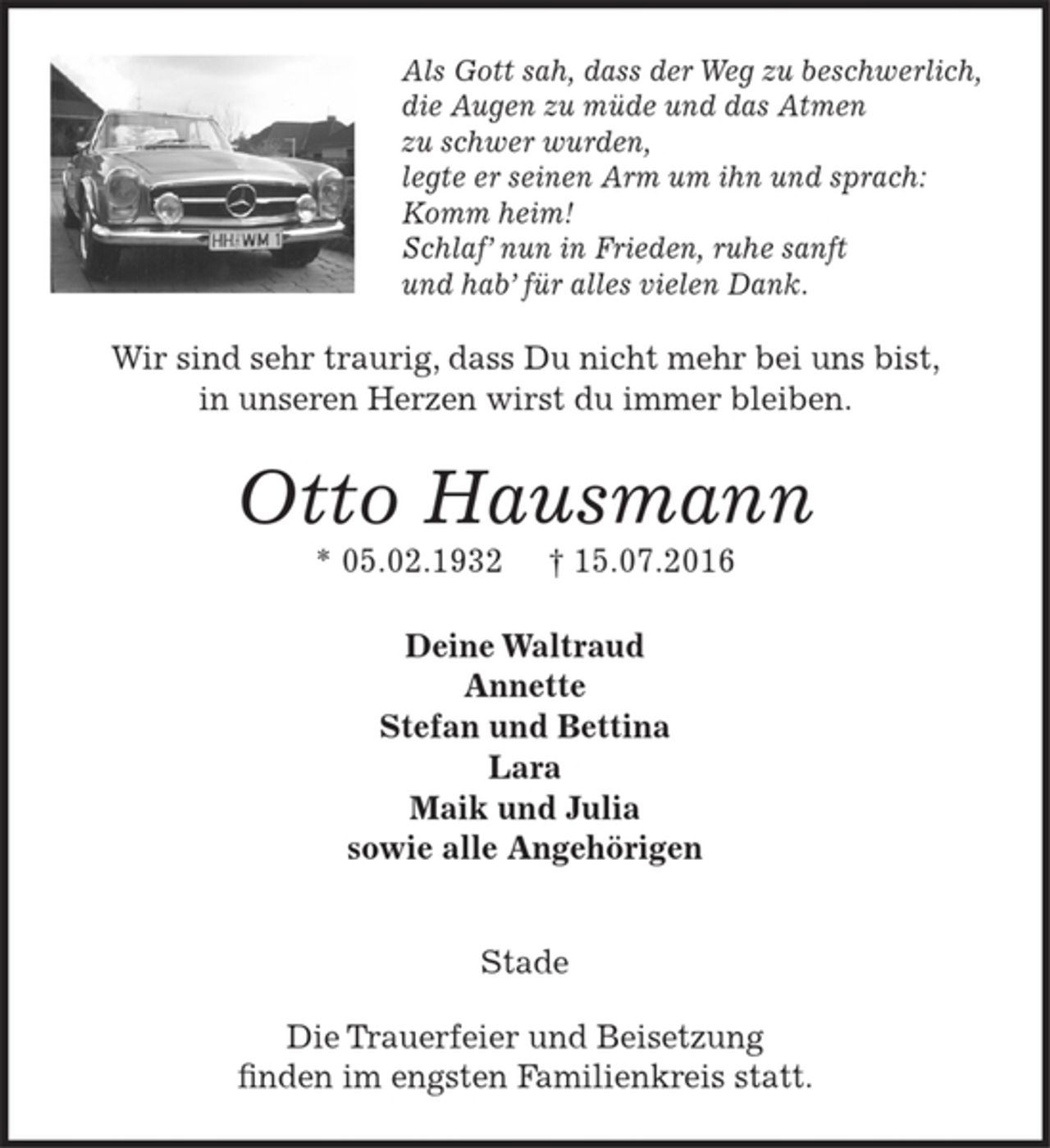 <p>Als Gott sah, dass der Weg zu beschwerlich,<br />die Augen zu müde und das Atmen zu schwer wurden,<br />legte er seinen Arm um ihn und sprach:<br />Komm heim!<br />Schlaf' nun in Frieden, ruhe sanft<br />und hab' für alles vielen Dank.<br />Wir sind sehr traurig, dass Du nicht mehr bei uns bist, in unseren Herzen wirst du immer bleiben.<br />Otto Hausmann<br />* 05.02.1932 15.07.2016<br />Deine Waltraud<br />Annette<br />Stefan und Bettina<br />Lara<br />Maik und Julia<br />sowie allle Angehörigen<br />Stade<br />Die Trauerfeier und Beisetzung finden im engsten Familienkreis statt.</p>