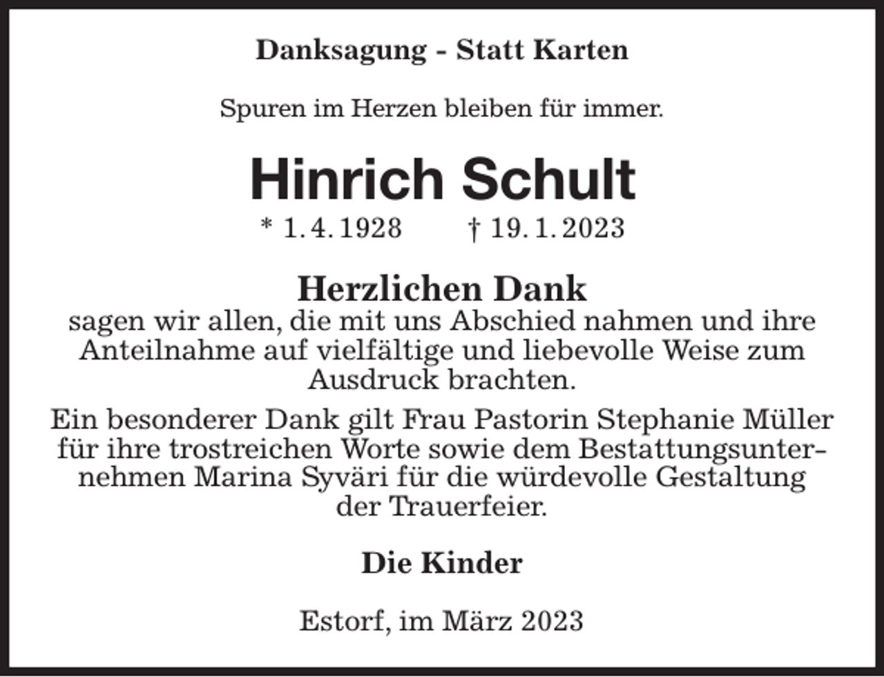 <p>Danksagung - Statt Karten<br />Spuren im Herzen bleiben für immer.<br />Hinrich Schult<br />* 1. 4. 1928 † 19. 1. 2023<br />Herzlichen Dank<br />sagen wir allen, die mit uns Abschied nahmen und ihre Anteilnahme auf vielfältige und liebevolle Weise zum Ausdruck brachten.<br />Ein besonderer Dank gilt Frau Pastorin Stephanie Müller für ihre trostreichen Worte sowie dem Bestattungsunternehmen Marina Syväri für die würdevolle Gestaltung<br />der Trauerfeier.<br />Die Kinder<br />Estorf, im März 2023</p>