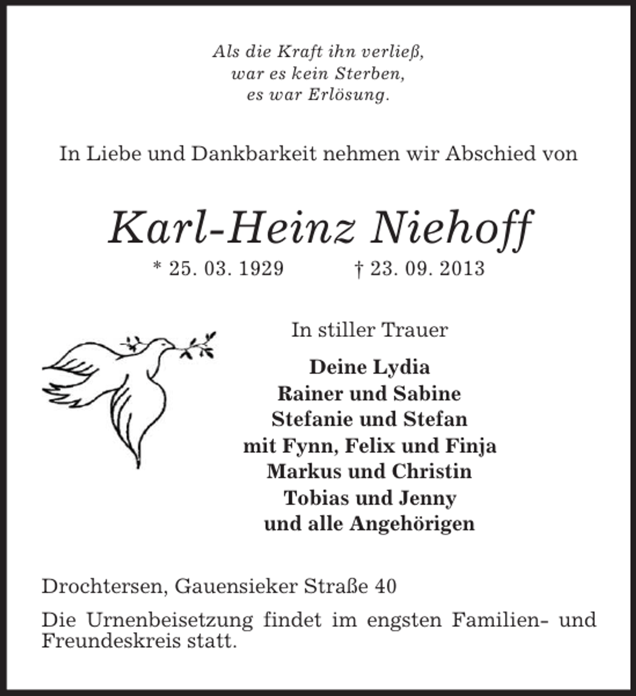 <p>Als die Kraft ihn verließ,<br />war es kein Sterben,<br />es war Erlösung.<br />In Liebe und Dankbarkeit nehmen wir Abschied von<br />Karl-Heinz Niehoff<br />* 25. 03. 1929 † 23. 09. 2013<br />In stiller Trauer<br />Deine Lydia<br />Rainer und Sabine<br />Stefanie und Stefan<br />mit Fynn, Felix und Finja<br />Markus und Christin<br />Tobias und Jenny<br />und alle Angehörigen<br />Drochtersen, Gauensieker Straße 40<br />Die Urnenbeisetzung findet im engsten Familien- und Freundeskreis statt.</p>