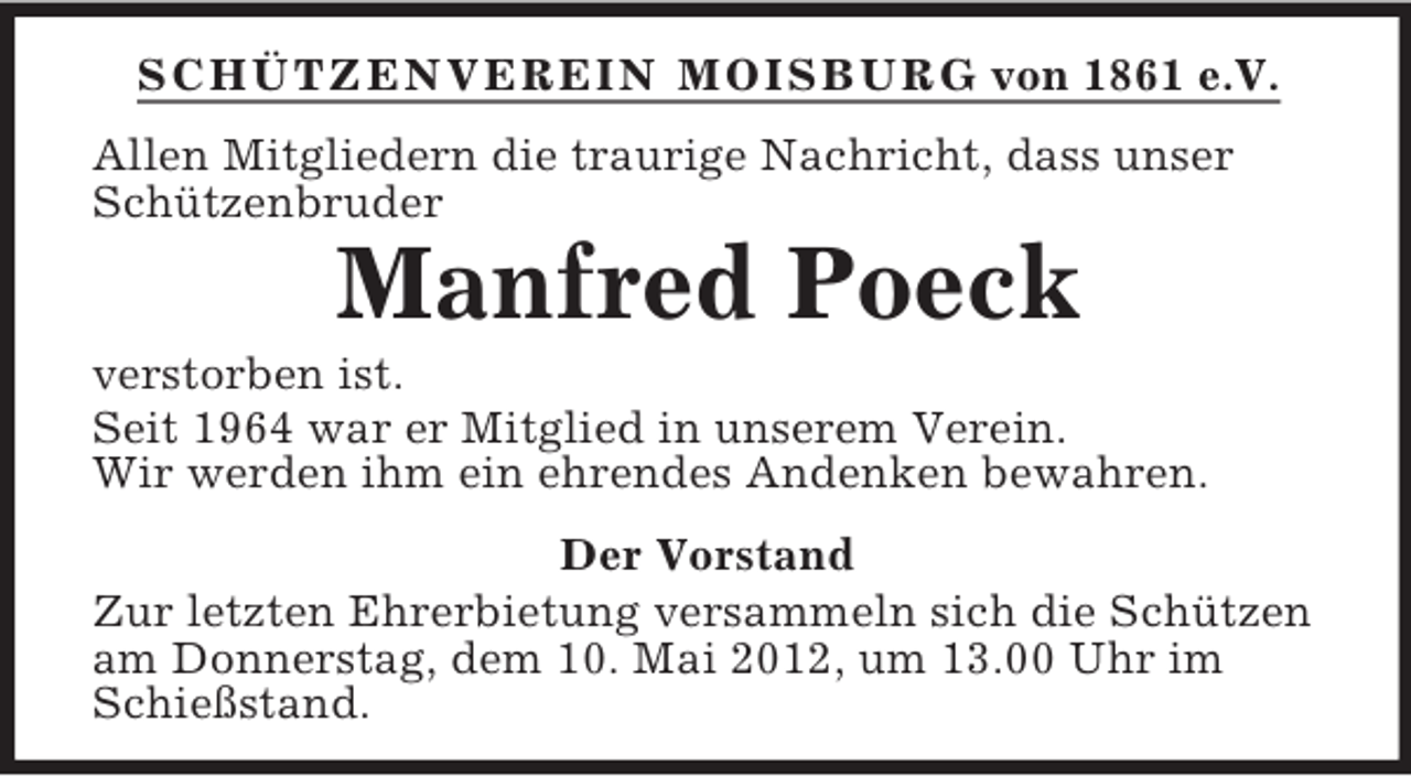 <p>SCHÜTZENVEREIN MOISBURG von 1861 e.V.<br />Allen Mitgliedern die traurige Nachricht, dass unser<br />Schützenbruder</p><p>Manfred Poeck<br />verstorben ist.<br />Seit 1964 war er Mitglied in unserem Verein.<br />Wir werden ihm ein ehrendes Andenken bewahren.<br />Der Vorstand<br />Zur letzten Ehrerbietung versammeln sich die Schützen<br />am Donnerstag, dem 10. Mai 2012, um 13.00 Uhr im<br />Schießstand.</p>