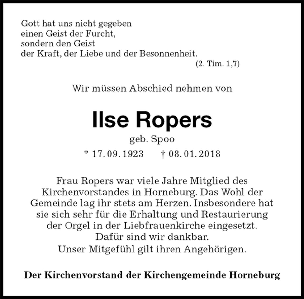 <p>Gott hat uns nicht gegeben<br />einen Geist der Furcht,<br />sondern den Geist<br />der Kraft, der Liebe und der Besonnenheit.<br />(2. Tim. 1,7)<br />Wir müssen Abschied nehmen von<br />Ilse Ropers<br />geb. Spoo<br />* 17. 09. 1923 † 08. 01. 2018<br />Frau Ropers war viele Jahre Mitglied des<br />Kirchenvorstandes in Horneburg. Das Wohl der<br />Gemeinde lag ihr stets am Herzen. Insbesondere hat<br />sie sich sehr für die Erhaltung und Restaurierung<br />der Orgel in der Liebfrauenkirche eingesetzt.<br />Dafür sind wir dankbar.<br />Unser Mitgefühl gilt ihren Angehörigen.<br />Der Kirchenvorstand der Kirchengemeinde Horneburg</p>