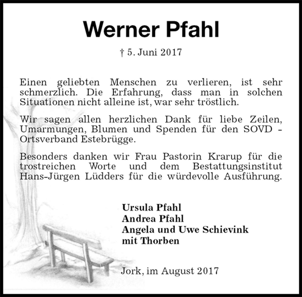 <p>Werner Pfahl<br />† 5. Juni 2017<br />Einen geliebten Menschen zu verlieren, ist sehr schmerzlich. Die Erfahrung, dass man in solchen<br />Situationen nicht alleine ist, war sehr tröstlich.<br />Wir sagen allen herzlichen Dank für liebe Zeilen,<br />Umarmungen, Blumen und Spenden für den SOVD - Ortsverband Estebrügge.<br />Besonders danken wir Frau Pastorin Krarup für die trostreichen Worte und dem Bestattungsinstitut<br />Hans-Jürgen Lüdders für die würdevolle Ausführung.<br />Ursula Pfahl<br />Andrea Pfahl<br />Angela und Uwe Schievink<br />mit Thorben<br />Jork, im August 2017</p>