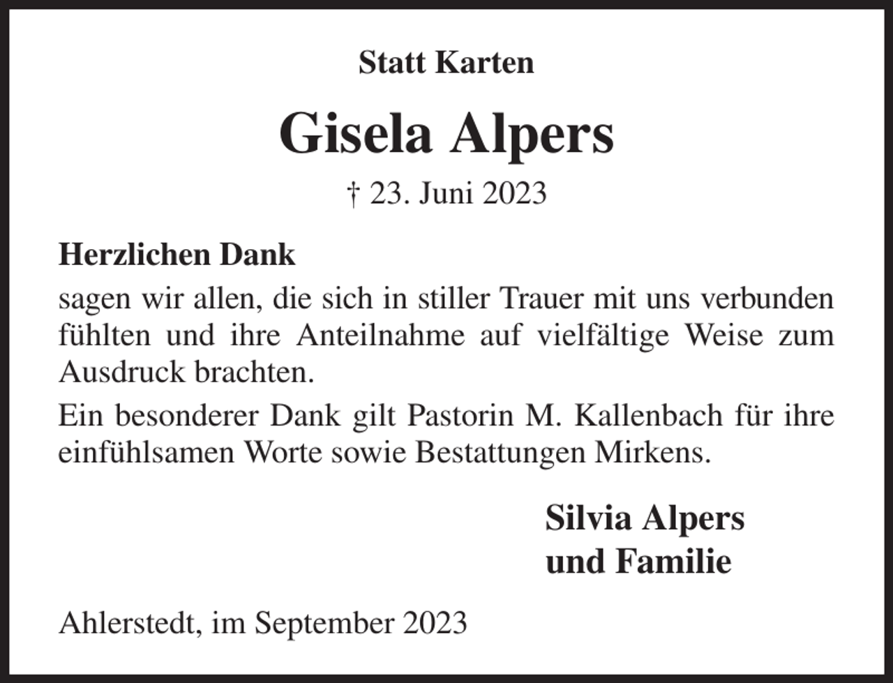 <p>Statt Karten<br />Gisela Alpers<br />† 23. Juni 2023<br />Herzlichen Dank<br />sagen wir allen, die sich in stiller Trauer mit uns verbunden fühlten und ihre Anteilnahme auf vielfältige Weise zum Ausdruck brachten.<br />Ein besonderer Dank gilt Pastorin M. Kallenbach für ihre einfühlsamen Worte sowie Bestattungen Mirkens.<br />Silvia Alpers<br />und Familie<br />Ahlerstedt, im September 2023</p>