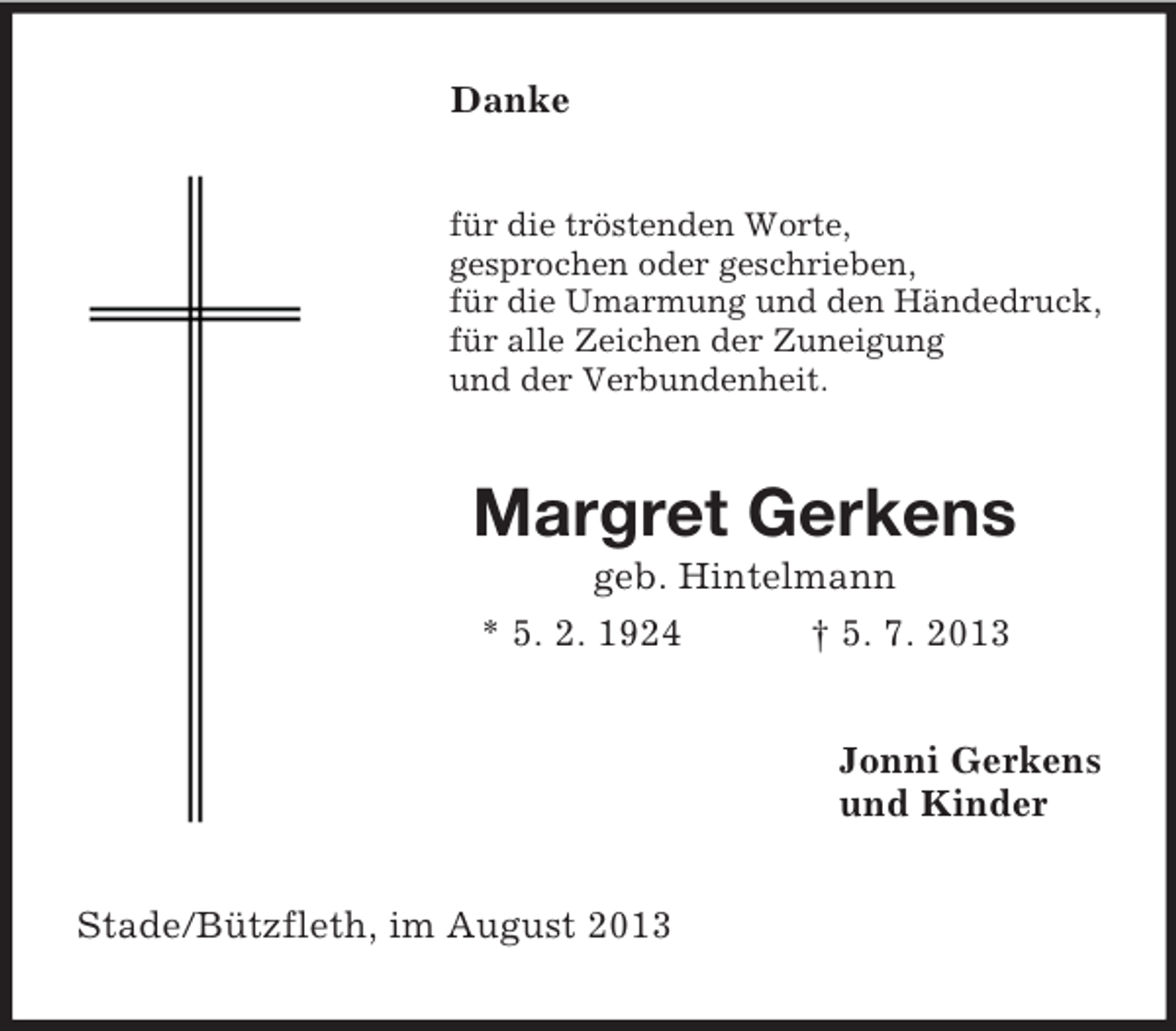 <p>Danke</p><p>für die tröstenden Worte,<br />gesprochen oder geschrieben,<br />für die Umarmung und den Händedruck,<br />für alle Zeichen der Zuneigung<br />und der Verbundenheit.</p><p>Margret Gerkens<br />geb. Hintelmann<br />* 5. 2. 1924<br />† 5. 7. 2013<br />Jonni Gerkens<br />und Kinder<br />Stade/Bützfleth, im August 2013</p>