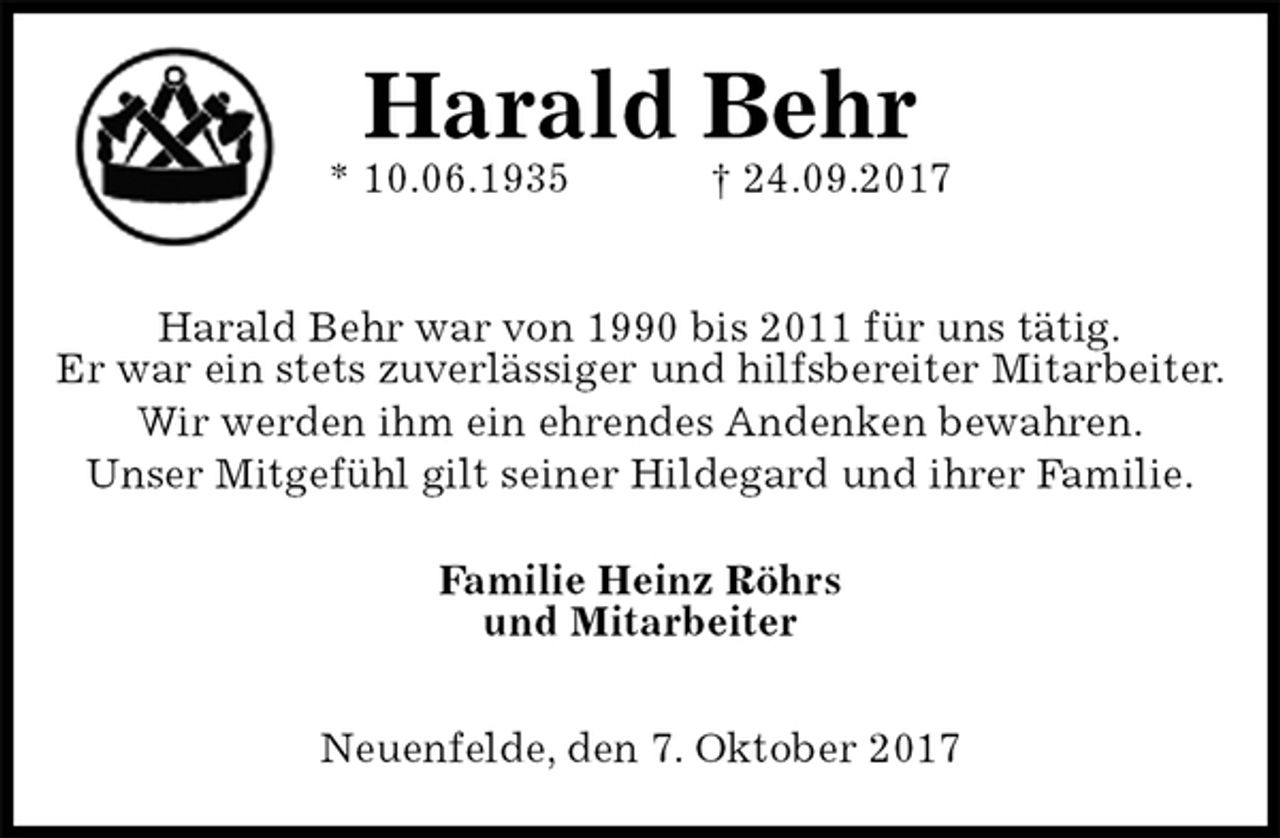 <p>Harald Behr<br />* 10.06.1935 † 24.09.2017</p><p>Harald Behr war von 1990 bis 2011 für uns tätig.<br />Er war ein stets zuverlässiger und hilfsbereiter Mitarbeiter. Wir werden ihm ein ehrendes Andenken bewahren.<br />Unser Mitgefühl gilt seiner Hildegard und ihrer Familie.<br />Familie Heinz Röhrs<br />und Mitarbeiter</p><p>Neuenfelde, den 7. Oktober 2017</p>