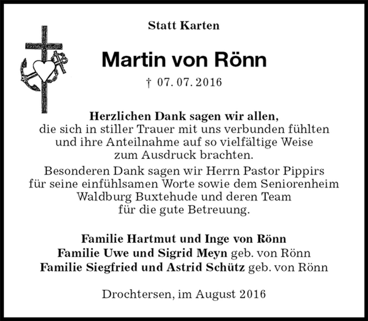 <p>Statt Karten<br />Martin von Rönn<br />† 07. 07. 2016<br />Herzlichen Dank sagen wir allen,<br />die sich in stiller Trauer mit uns verbunden fühlten<br />und ihre Anteilnahme auf so vielfältige Weise<br />zum Ausdruck brachten.<br />Besonderen Dank sagen wir Herrn Pastor Pippirs<br />für seine einfühlsamen Worte sowie dem Seniorenheim<br />Waldburg Buxtehude und deren Team<br />für die gute Betreuung.<br />Familie Hartmut und Inge von Rönn<br />Familie Uwe und Sigrid Meyn geb. von Rönn<br />Familie Siegfried und Astrid Schütz geb. von Rönn<br />Drochtersen, im August 2016</p>