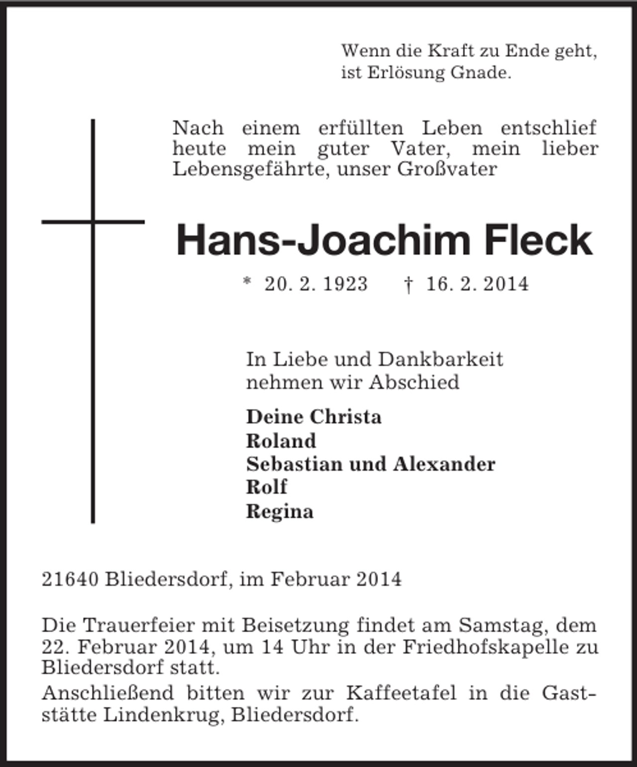 <p>Wenn die Kraft zu Ende geht,<br />ist Erlösung Gnade.<br />Nach einem erfüllten Leben entschlief heute mein guter Vater, mein lieber<br />Lebensgefährte, unser Großvater<br />Hans-Joachim Fleck<br />* 20. 2. 1923 † 16. 2. 2014<br />In Liebe und Dankbarkeit<br />nehmen wir Abschied<br />Deine Christa<br />Roland<br />Sebastian und Alexander<br />Rolf<br />Regina<br />21640 Bliedersdorf, im Februar 2014</p><p>Die Trauerfeier mit Beisetzung findet am Samstag, dem 22. Februar 2014, um 14 Uhr in der Friedhofskapelle zu Bliedersdorf statt.<br />Anschließend bitten wir zur Kaffeetafel in die Gast-stätte Lindenkrug, Bliedersdorf.</p>