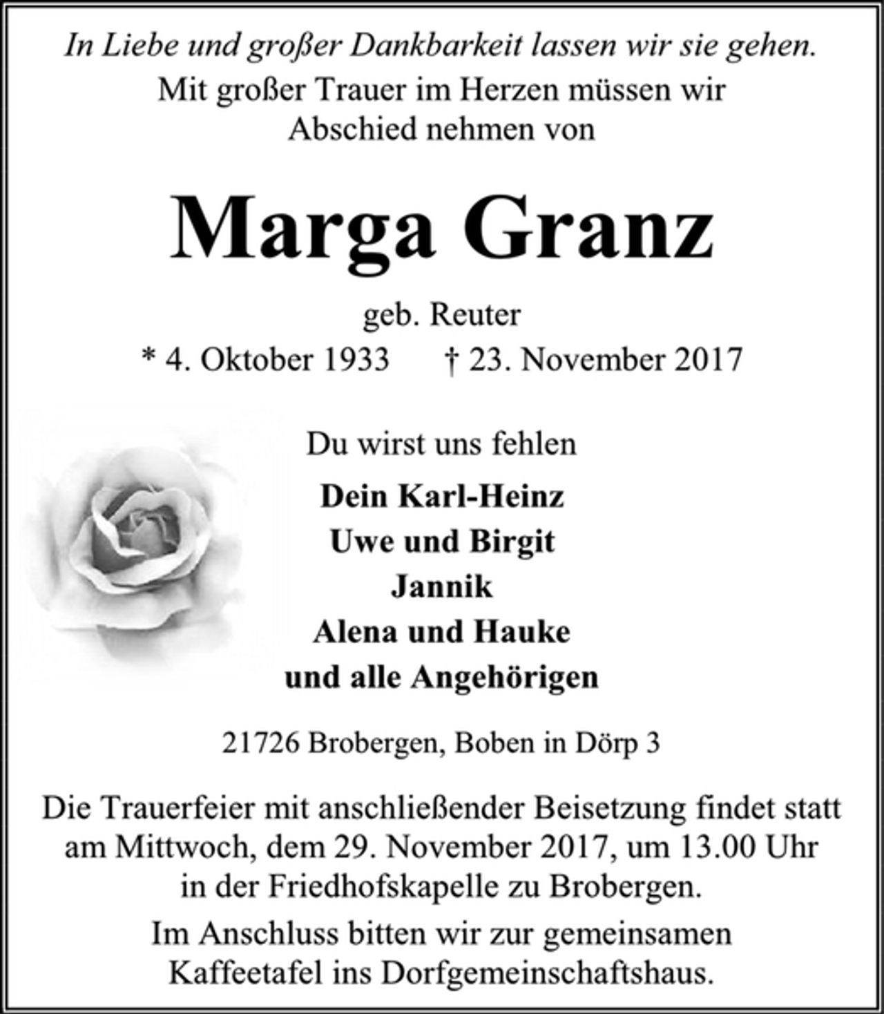 <p>In Liebe und großer Dankbarkeit lassen wir sie gehen.<br />Mit großer Trauer im Herzen müssen wir<br />Abschied nehmen von<br />Marga Granz<br />geb. Reuter<br />* 4. Oktober 1933 † 23. November 2017<br />Du wirst uns fehlen<br />Dein Karl-Heinz<br />Uwe und Birgit<br />Jannik<br />Alena und Hauke<br />und alle Angehörigen<br />21726 Brobergen, Boben in Dörp 3<br />Die Trauerfeier mit anschließender Beisetzung findet statt am Mittwoch, dem 29. November 2017, um 13.00 Uhr<br />in der Friedhofskapelle zu Brobergen.<br />Im Anschluss bitten wir zur gemeinsamen<br />Kaffeetafel ins Dorfgemeinschaftshaus.</p>