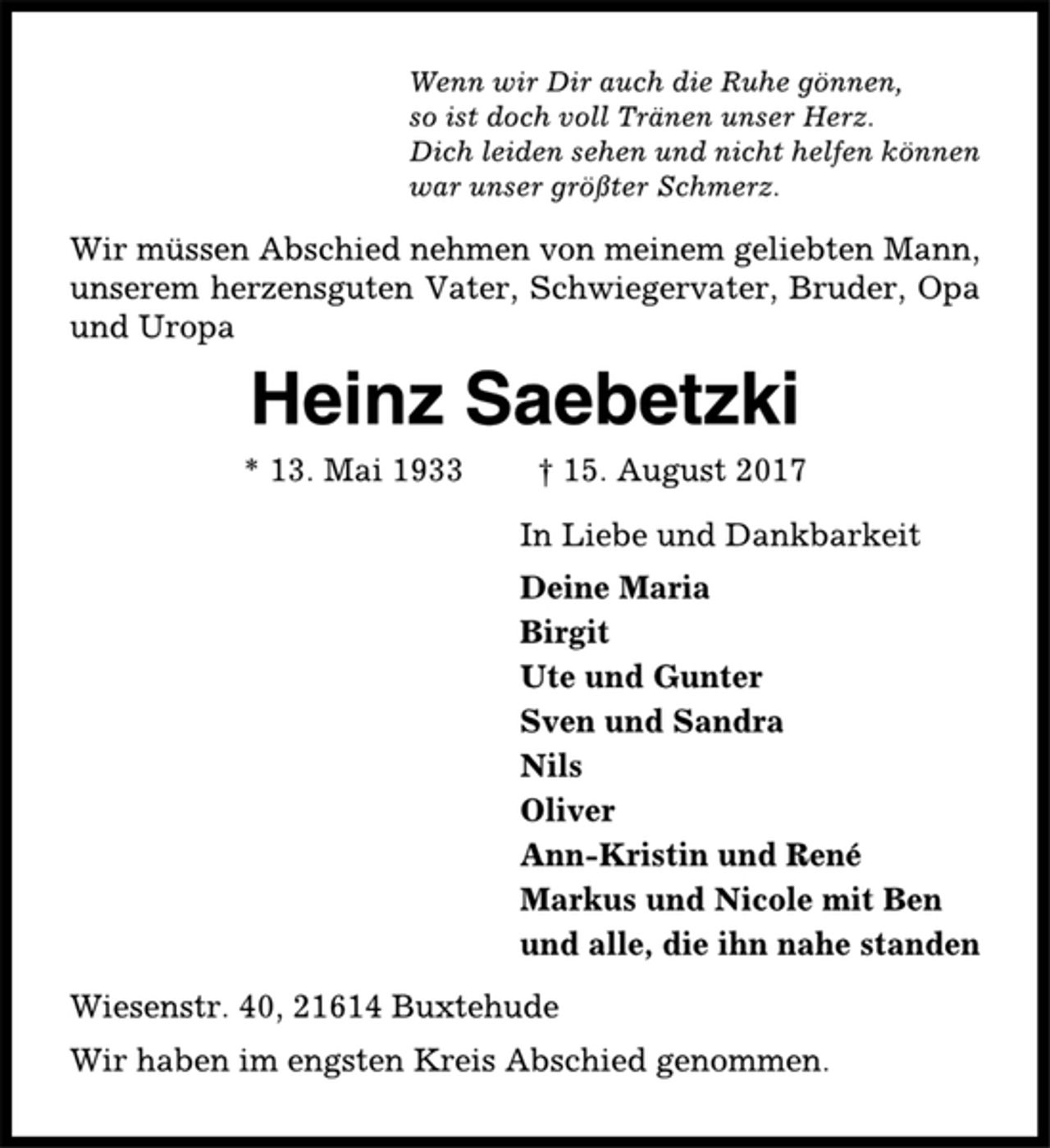 <p>Wenn wir Dir auch die Ruhe gönnen,<br />so ist doch voll Tränen unser Herz.<br />Dich leiden sehen und nicht helfen können<br />war unser größter Schmerz.<br />Wir müssen Abschied nehmen von meinem geliebten Mann,<br />unserem herzensguten Vater, Schwiegervater, Bruder, Opa<br />und Uropa<br />Heinz Saebetzki<br />* 13. Mai 1933 † 15. August 2017<br />In Liebe und Dankbarkeit<br />Deine Maria<br />Birgit<br />Ute und Gunter<br />Sven und Sandra<br />Nils<br />Oliver<br />Ann-Kristin und René<br />Markus und Nicole mit Ben<br />und alle, die ihn nahe standen<br />Wiesenstr. 40, 21614 Buxtehude<br />Wir haben im engsten Kreis Abschied genommen.</p>