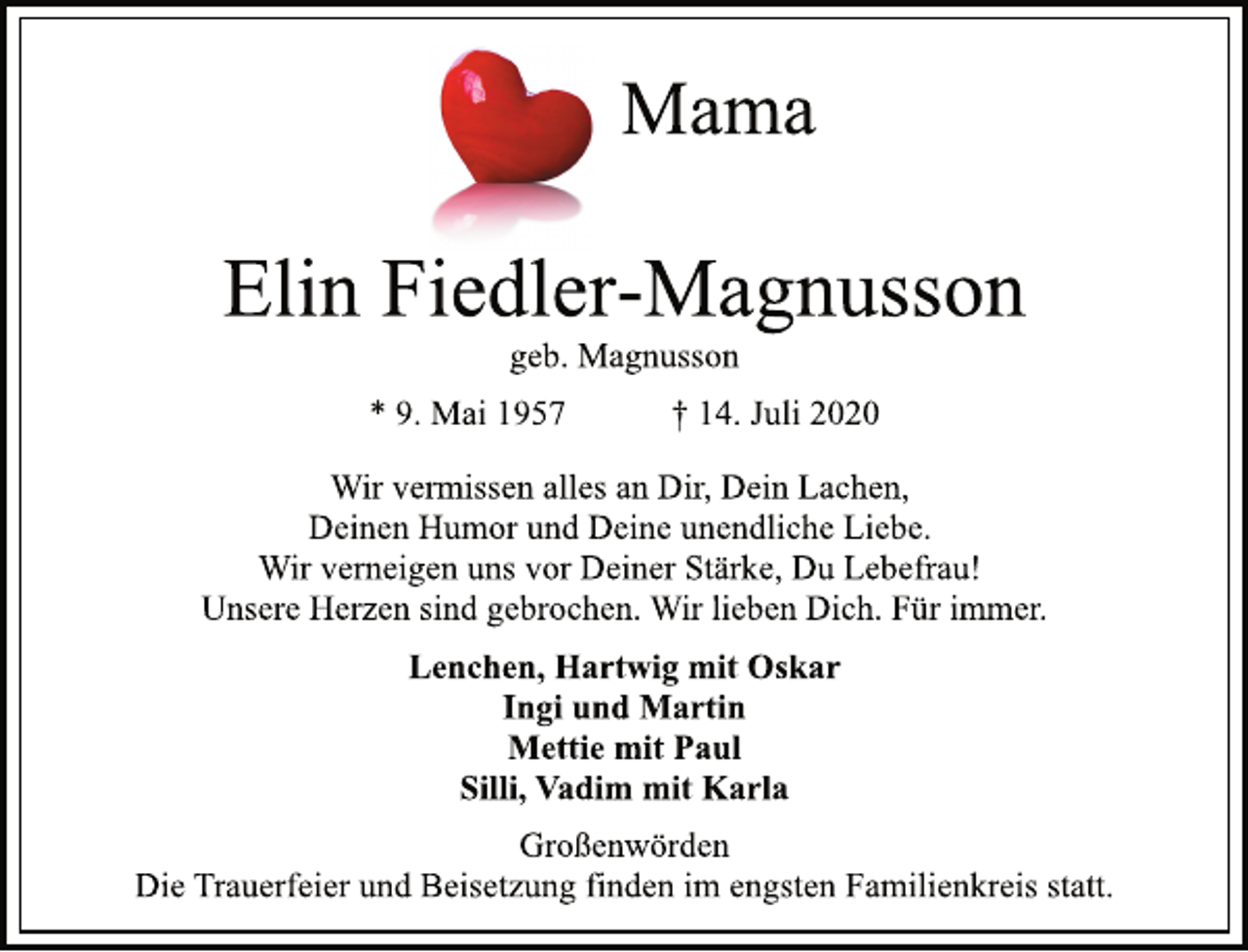 <p>Mama<br />Elin Fiedler-Magnusson<br />geb. Magnusson<br />* 9. Mai 1957 † 14. Juli 2020<br />Wir vermissen alles an Dir, Dein Lachen,<br />Deinen Humor und Deine unendliche Liebe.<br />Wir verneigen uns vor Deiner Stärke, Du Lebefrau!<br />Unsere Herzen sind gebrochen. Wir lieben Dich. Für immer.<br />Lenchen, Hartwig mit Oskar<br />Ingi und Martin<br />Mettie mit Paul<br />Silli, Vadim mit Karla<br />Großenwörden<br />Die Trauerfeier und Beisetzung finden im engsten Familienkreis statt.</p>