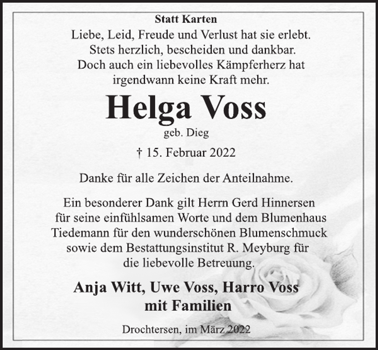 <p>Statt Karten<br />Liebe, Leid, Freude und Verlust hat sie erlebt.<br />Stets herzlich, bescheiden und dankbar.<br />Doch auch ein liebevolles Kämpferherz hat<br />irgendwann keine Kraft mehr.<br />Helga Voss<br />geb. Dieg<br />† 15. Februar 2022<br />Danke für alle Zeichen der Anteilnahme.<br />Ein besonderer Dank gilt Herrn Gerd Hinnersen<br />für seine einfühlsamen Worte und dem Blumenhaus<br />Tiedemann für den wunderschönen Blumenschmuck<br />sowie dem Bestattungsinstitut R. Meyburg für<br />die liebevolle Betreuung.<br />Anja Witt, Uwe Voss, Harro Voss<br />mit Familien<br />Drochtersen, im März 2022</p>