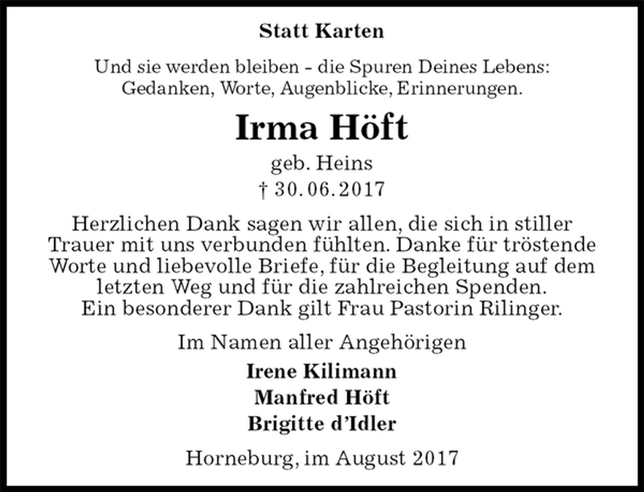<p>Statt Karten<br />Und sie werden bleiben - die Spuren Deines Lebens:<br />Gedanken, Worte, Augenblicke, Erinnerungen.<br />Irma Höft<br />geb. Heins<br />† 30. 06. 2017<br />Herzlichen Dank sagen wir allen, die sich in stiller Trauer mit uns verbunden fühlten. Danke für tröstende Worte und liebevolle Briefe, für die Begleitung auf dem letzten Weg und für die zahlreichen Spenden.<br />Ein besonderer Dank gilt Frau Pastorin Rilinger.<br />Im Namen aller Angehörigen<br />Irene Kilimann<br />Manfred Höft<br />Brigitte d’Idler<br />Horneburg, im August 2017</p>