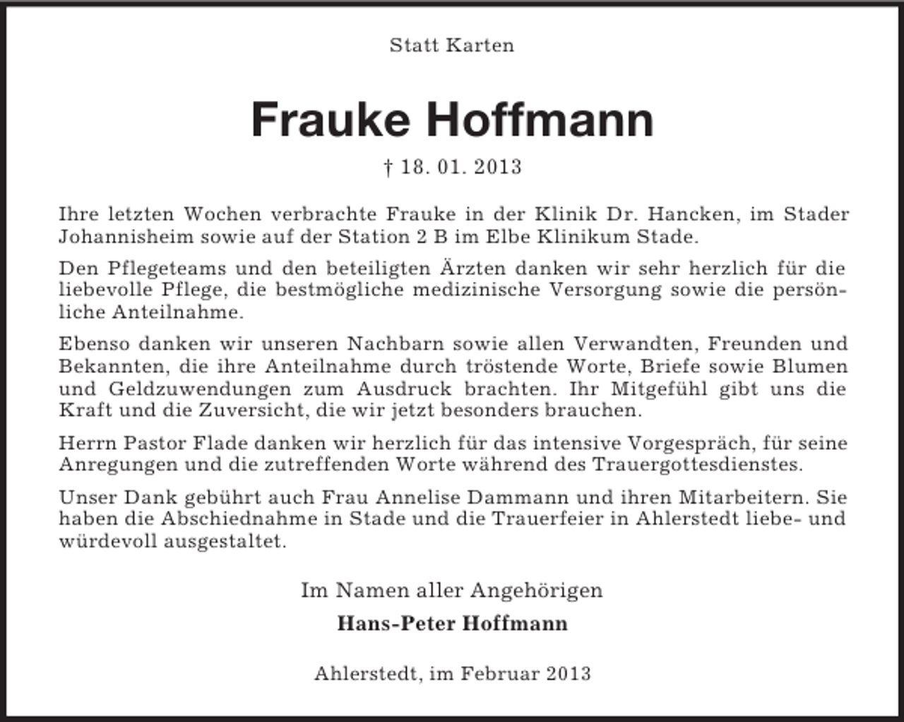 <p>Statt Karten</p><p>Frauke Hoffmann<br />† 18. 01. 2013<br />Ihre letzten Wochen verbrachte Frauke in der Klinik Dr. Hancken, im Stader<br />Johannisheim sowie auf der Station 2 B im Elbe Klinikum Stade.<br />Den Pflegeteams und den beteiligten Ärzten danken wir sehr herzlich für die<br />liebevolle Pflege, die bestmögliche medizinische Versorgung sowie die persönliche Anteilnahme.<br />Ebenso danken wir unseren Nachbarn sowie allen Verwandten, Freunden und<br />Bekannten, die ihre Anteilnahme durch tröstende Worte, Briefe sowie Blumen<br />und Geldzuwendungen zum Ausdruck brachten. Ihr Mitgefühl gibt uns die<br />Kraft und die Zuversicht, die wir jetzt besonders brauchen.<br />Herrn Pastor Flade danken wir herzlich für das intensive Vorgespräch, für seine<br />Anregungen und die zutreffenden Worte während des Trauergottesdienstes.<br />Unser Dank gebührt auch Frau Annelise Dammann und ihren Mitarbeitern. Sie<br />haben die Abschiednahme in Stade und die Trauerfeier in Ahlerstedt liebe- und<br />würdevoll ausgestaltet.</p><p>Im Namen aller Angehörigen<br />Hans-Peter Hoffmann<br />Ahlerstedt, im Februar 2013</p>