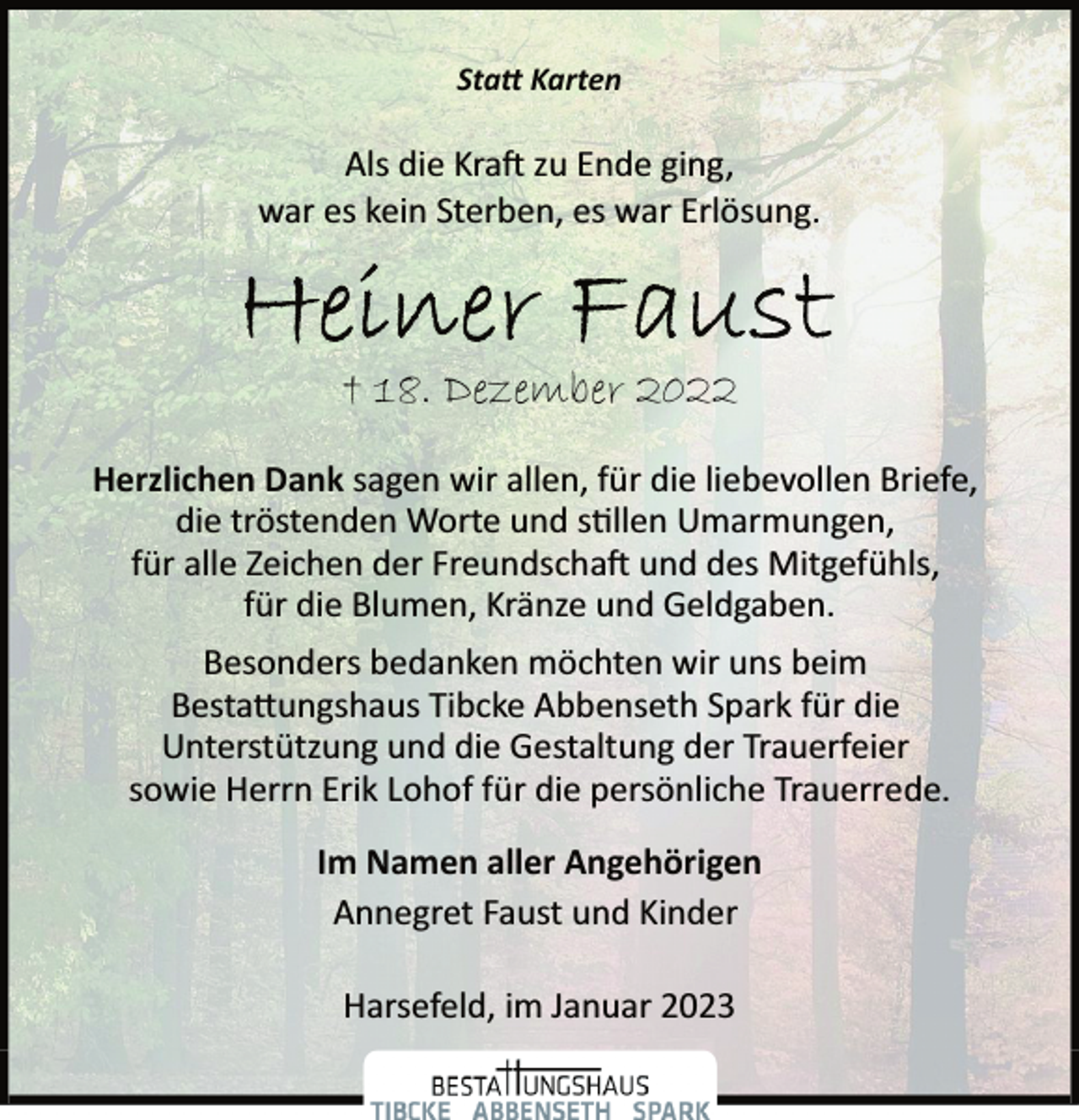 <p>Statt Karten<br />Als die Kraft zu Ende ging,<br />war es kein Sterben, es war Erlösung.<br />Heiner Faust<br />+ 18. Dezember 2022<br />Herzlichen Dank sagen wir allen, für die liebevollen Briefe,<br />die tröstenden Worte und stillen Umarmungen,<br />für alle Zeichen der Freundschaft und des Mitgefühls,<br />für die Blumen, Kränze und Geldgaben.<br />Besonders bedanken möchten wir uns beim<br />Bestattungshaus Tibcke Abbenseth Spark für die<br />Unterstützung und die Gestaltung der Trauerfeier<br />sowie Herrn Erik Lohof für die persönliche Trauerrede.<br />Im Namen aller Angehörigen<br />Annegret Faust und Kinder<br />Harsefeld, im Januar 2023</p>