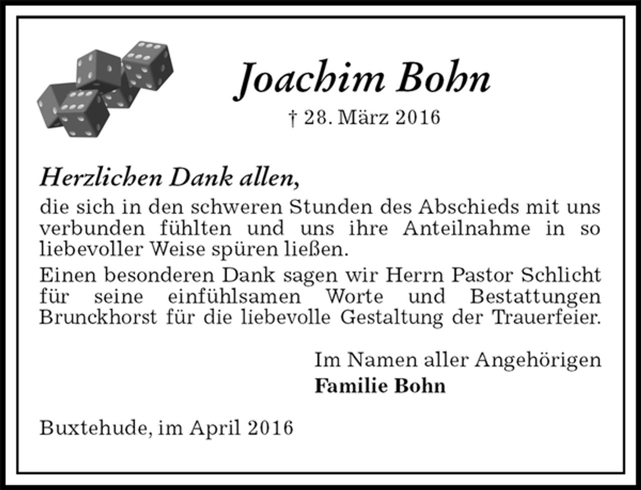 <p>Joachim Bohn<br />† 28. März 2016<br />Herzlichen Dank allen,<br />die sich in den schweren Stunden des Abschieds mit uns verbunden fühlten und uns ihre Anteilnahme in so<br />liebevoller Weise spüren ließen.<br />Einen besonderen Dank sagen wir Herrn Pastor Schlicht für seine einfühlsamen Worte und Bestattungen<br />Brunckhorst für die liebevolle Gestaltung der Trauerfeier.<br />Im Namen aller Angehörigen<br />Familie Bohn<br />Buxtehude, im April 2016</p>