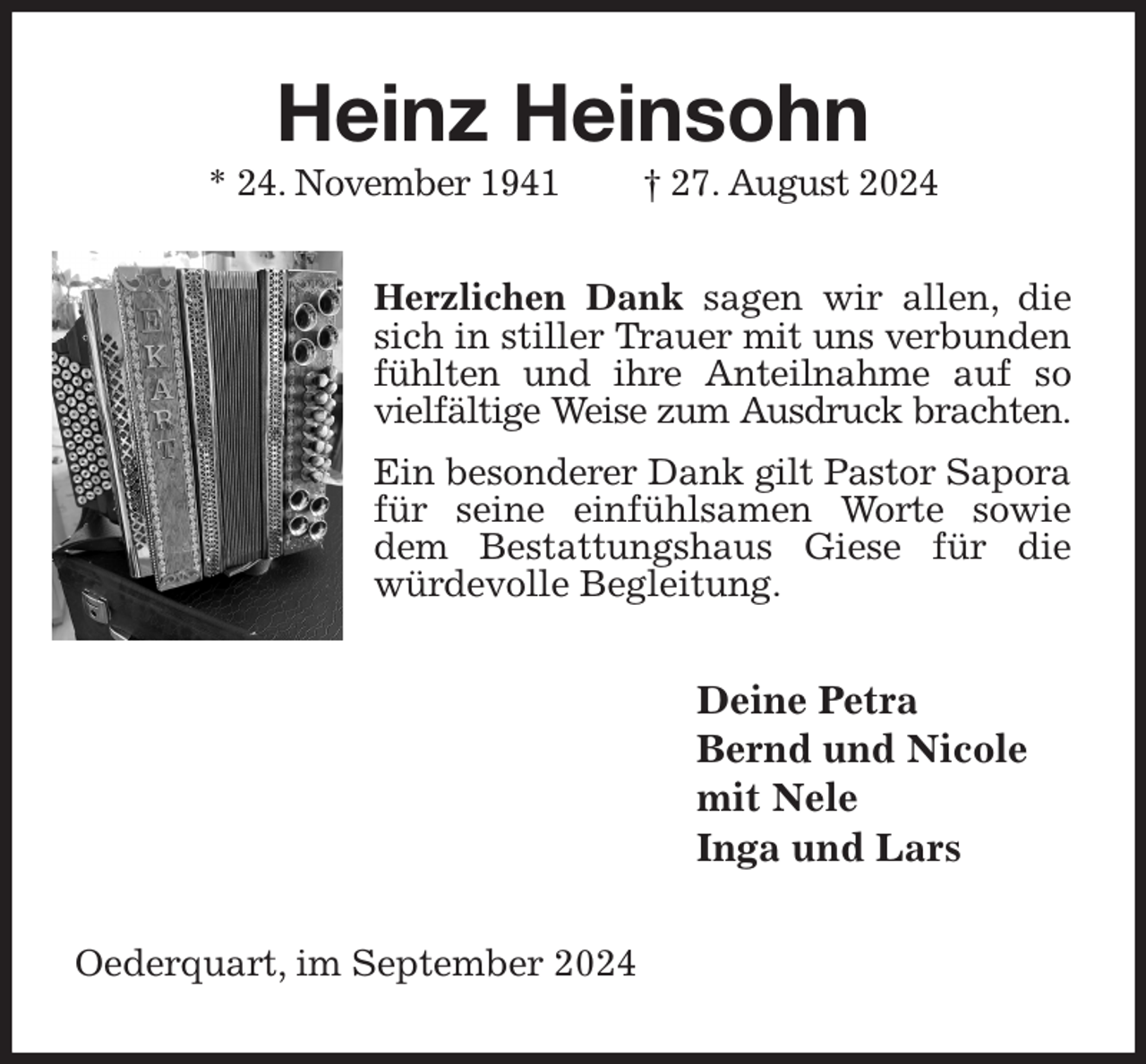 <p>Heinz Heinsohn<br />* 24. November 1941 † 27. August 2024<br />Herzlichen Dank sagen wir allen, die sich in stiller Trauer mit uns verbunden fühlten und ihre Anteilnahme auf so vielfältige Weise zum Ausdruck brachten.<br />Ein besonderer Dank gilt Pastor Sapora<br />für seine einfühlsamen Worte sowie dem Bestattungshaus Giese für die würdevolle Begleitung.<br />Deine Petra<br />Bernd und Nicole<br />mit Nele<br />Inga und Lars<br />Oederquart, im September 2024</p>
