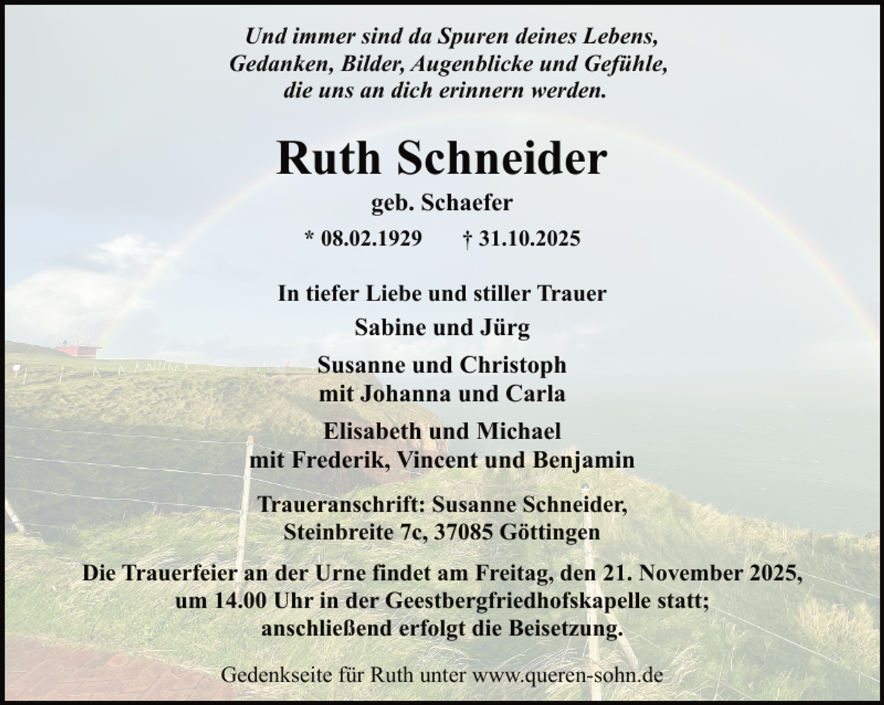 <p>Und immer sind da Spuren deines Lebens,<br />Gedanken, Bilder, Augenblicke und Gefühle,<br />die uns an dich erinnern werden.</p><p>Ruth Schneider<br />geb. Schaefer</p><p>* 08.02.1929</p><p>† 31.10.2025</p><p>In tiefer Liebe und stiller Trauer<br />Sabine und Jürg</p><p>Susanne und Christoph<br />mit Johanna und Carla<br />Elisabeth und Michael<br />mit Frederik, Vincent und Benjamin<br />Traueranschrift: Susanne Schneider,<br />Steinbreite 7c, 37085 Göttingen<br />Die Trauerfeier an der Urne findet am Freitag, den 21. November 2025,<br />um 14.00 Uhr in der Geestbergfriedhofskapelle statt;<br />anschließend erfolgt die Beisetzung.<br />Gedenkseite für Ruth unter www.queren-sohn.de</p>