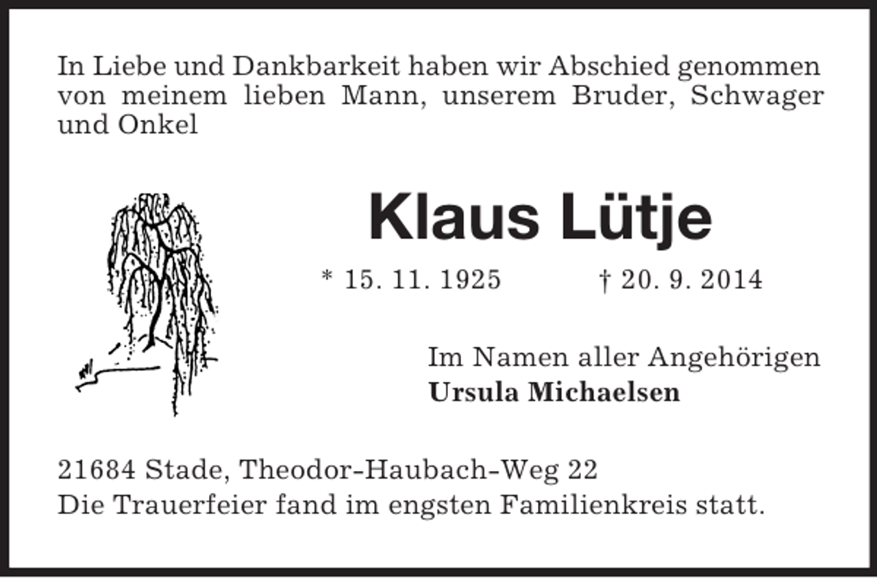 <p>In Liebe und Dankbarkeit haben wir Abschied genommen<br />von meinem lieben Mann, unserem Bruder, Schwager und Onkel<br />Klaus Lütje<br />* 15. 11. 1925 † 20. 9. 2014<br />Im Namen aller Angehörigen<br />Ursula Michaelsen<br />21684 Stade, Theodor-Haubach-Weg 22<br />Die Trauerfeier fand im engsten Familienkreis statt.</p>