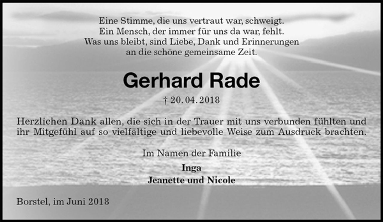<p>Eine Stimme, die uns vertraut war, schweigt.<br />Ein Mensch, der immer für uns da war, fehlt.<br />Was uns bleibt, sind Liebe, Dank und Erinnerungen<br />an die schöne gemeinsame Zeit.<br />Gerhard Rade<br />† 20. 04. 2018<br />Herzlichen Dank allen, die sich in der Trauer mit uns verbunden fühlten und<br />ihr Mitgefühl auf so vielfältige und liebevolle Weise zum Ausdruck brachten.<br />Im Namen der Familie<br />Inga<br />Jeanette und Nicole<br />Borstel, im Juni 2018</p>