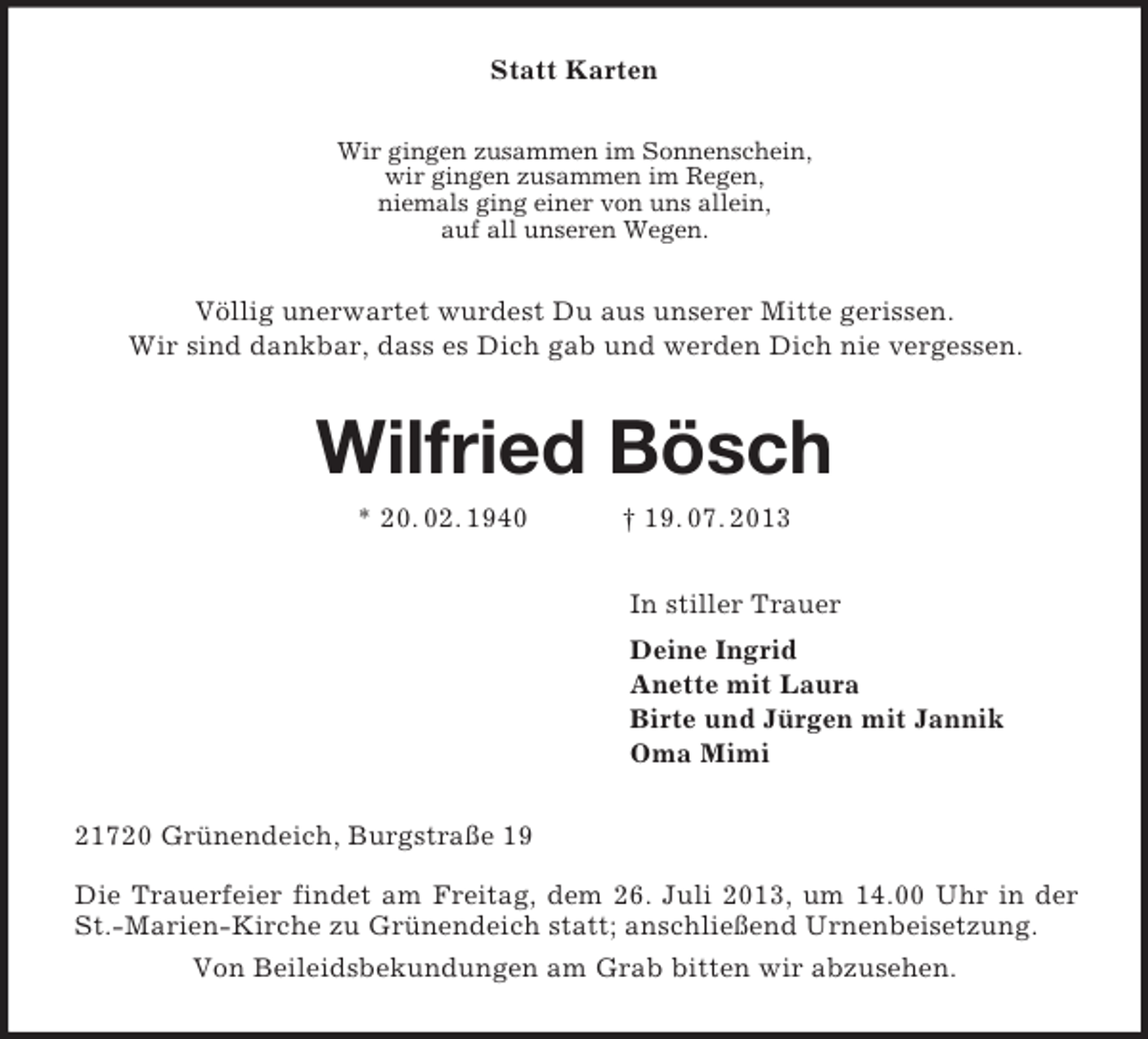 <p>Statt Karten<br />Wir gingen zusammen im Sonnenschein,<br />wir gingen zusammen im Regen,<br />niemals ging einer von uns allein,<br />auf all unseren Wegen.<br />Völlig unerwartet wurdest Du aus unserer Mitte gerissen.<br />Wir sind dankbar, dass es Dich gab und werden Dich nie vergessen.<br />Wilfried Bösch<br />* 20. 02. 1940 † 19. 07. 2013<br />In stiller Trauer<br />Deine Ingrid<br />Anette mit Laura<br />Birte und Jürgen mit Jannik<br />Oma Mimi<br />21720 Grünendeich, Burgstraße 19</p><p>Die Trauerfeier findet am Freitag, dem 26. Juli 2013, um 14.00 Uhr in der St.-Marien-Kirche zu Grünendeich statt; anschließend Urnenbeisetzung.<br />Von Beileidsbekundungen am Grab bitten wir abzusehen.</p>