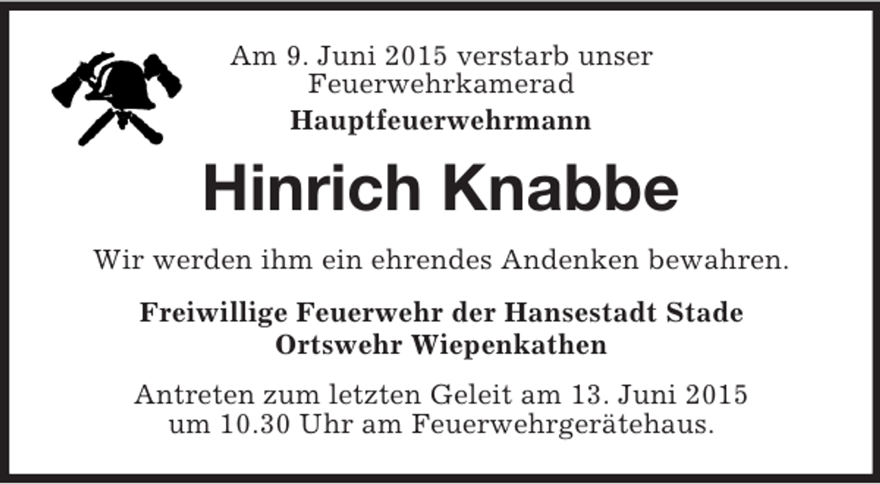 <p>Am 9. Juni 2015 verstarb unser<br />Feuerwehrkamerad<br />Hauptfeuerwehrmann<br />Hinrich Knabbe<br />Wir werden ihm ein ehrendes Andenken bewahren.<br />Freiwillige Feuerwehr der Hansestadt Stade<br />Ortswehr Wiepenkathen<br />Antreten zum letzten Geleit am 13. Juni 2015<br />um 10.30 Uhr am Feuerwehrgerätehaus.</p>