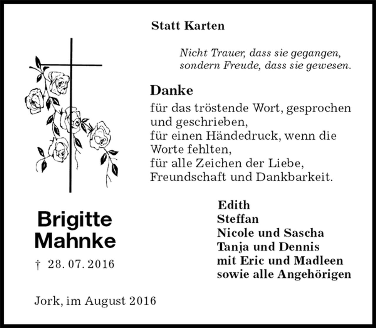 <p>Statt Karten<br />Nicht Trauer, dass sie gegangen,<br />sondern Freude, dass sie gewesen.<br />Danke<br />für das tröstende Wort, gesprochen<br />und geschrieben,<br />für einen Händedruck, wenn die<br />Worte fehlten,<br />für alle Zeichen der Liebe,<br />Freundschaft und Dankbarkeit.<br />Edith<br />Steffan<br />Nicole und Sascha<br />Tanja und Dennis<br />mit Eric und Madleen<br />sowie alle Angehörigen<br />Jork, im August 2016<br />Brigitte<br />Mahnke<br />† 28. 07. 2016</p>