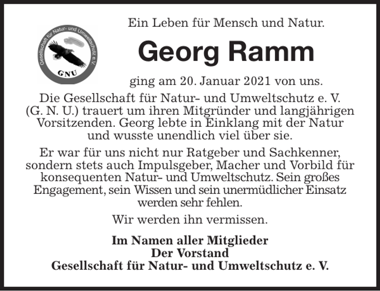 <p>Ein Leben für Mensch und Natur.<br />Georg Ramm<br />ging am 20. Januar 2021 von uns.<br />Die Gesellschaft für Natur- und Umweltschutz e. V.<br />(G. N. U.) trauert um ihren Mitgründer und langjährigen Vorsitzenden. Georg lebte in Einklang mit der Natur und wusste unendlich viel über sie.<br />Er war für uns nicht nur Ratgeber und Sachkenner,<br />sondern stets auch Impulsgeber, Macher und Vorbild für konsequenten Natur- und Umweltschutz. Sein großes<br />Engagement, sein Wissen und sein unermüdlicher Einsatz werden sehr fehlen.<br />Wir werden ihn vermissen.<br />Im Namen aller Mitglieder<br />Der Vorstand<br />Gesellschaft für Natur- und Umweltschutz e. V.</p>