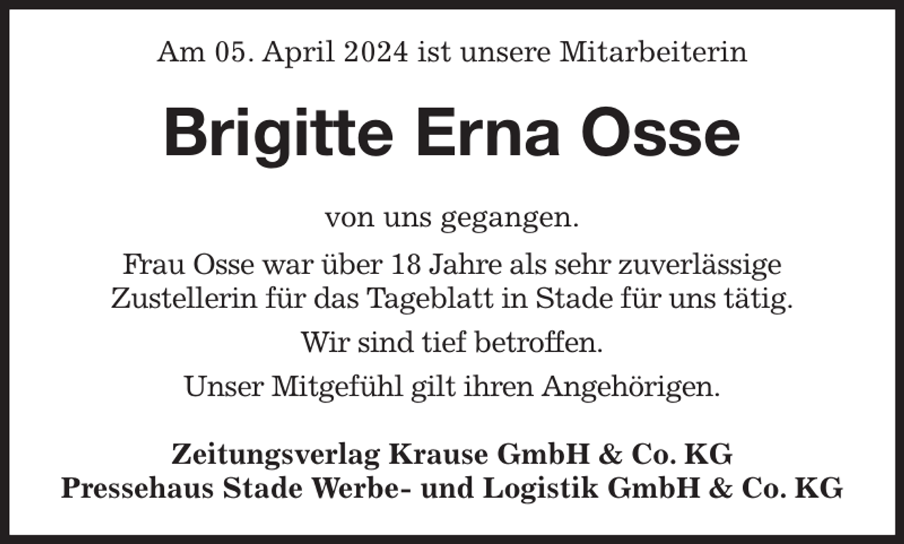 <p>Am 05. April 2024 ist unsere Mitarbeiterin<br />Brigitte Erna Osse<br />Zeitungsverlag Krause GmbH &amp; Co. KG<br />Pressehaus Stade Werbe- und Logistik GmbH &amp; Co. KG<br />von uns gegangen.<br />Frau Osse war über 18 Jahre als sehr zuverlässige<br />Zustellerin für das Tageblatt in Stade für uns tätig.<br />Wir sind tief betroffen.<br />Unser Mitgefühl gilt ihren Angehörigen.</p>