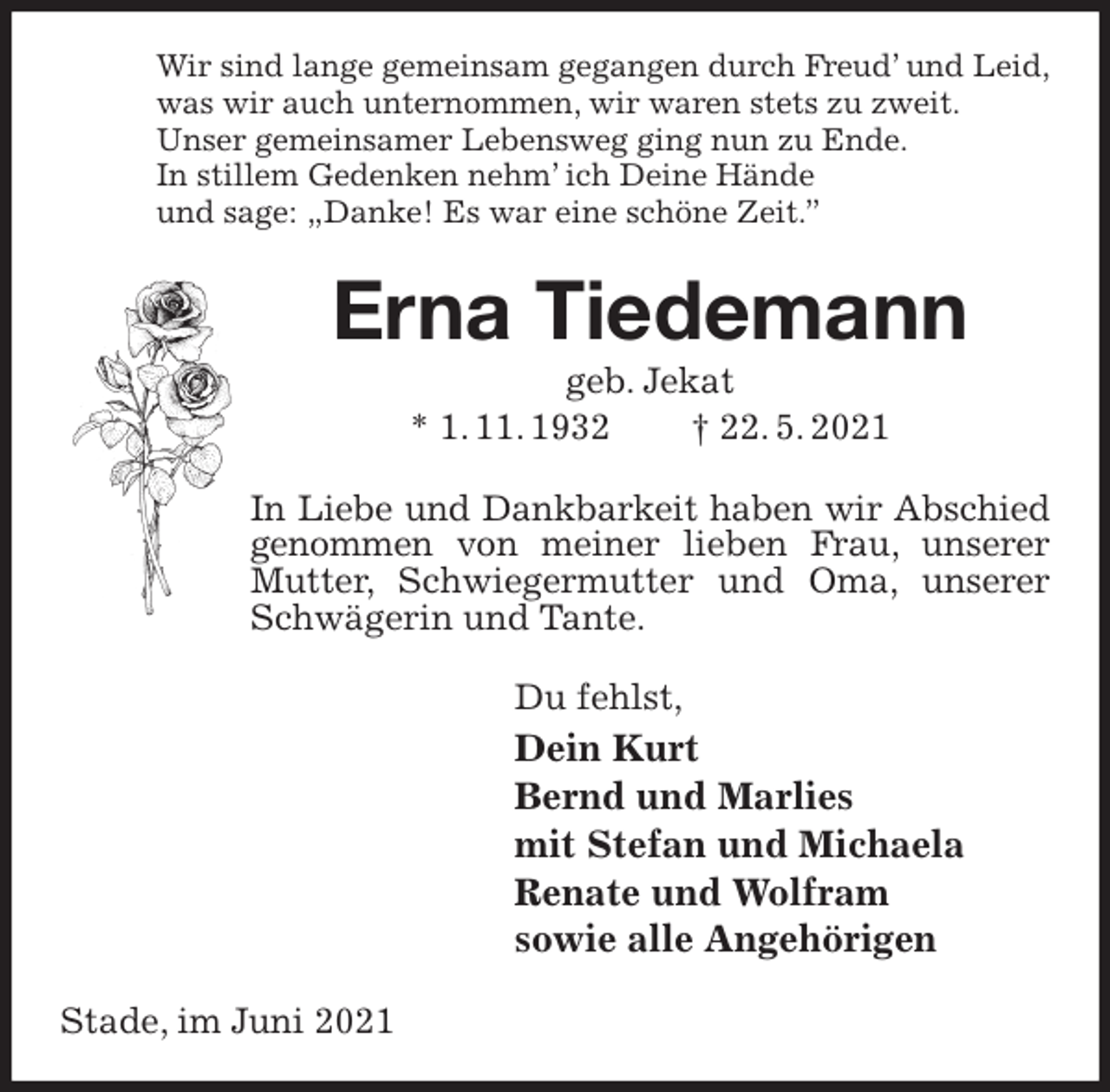 <p>Wir sind lange gemeinsam gegangen durch Freud' und Leid,<br />was wir auch unternommen, wir waren stets zu zweit.<br />Unser gemeinsamer Lebensweg ging nun zu Ende.<br />In stillem Gedenken nehm' ich Deine Hände<br />und sage: „Danke! Es war eine schöne Zeit.”<br />Erna Tiedemann<br />geb. Jekat<br />* 1. 11. 1932 † 22. 5. 2021<br />In Liebe und Dankbarkeit haben wir Abschied genommen von meiner lieben Frau, unserer Mutter, Schwiegermutter und Oma, unserer Schwägerin und Tante.<br />Du fehlst,<br />Dein Kurt<br />Bernd und Marlies<br />mit Stefan und Michaela<br />Renate und Wolfram<br />sowie alle Angehörigen<br />Stade, im Juni 2021</p>