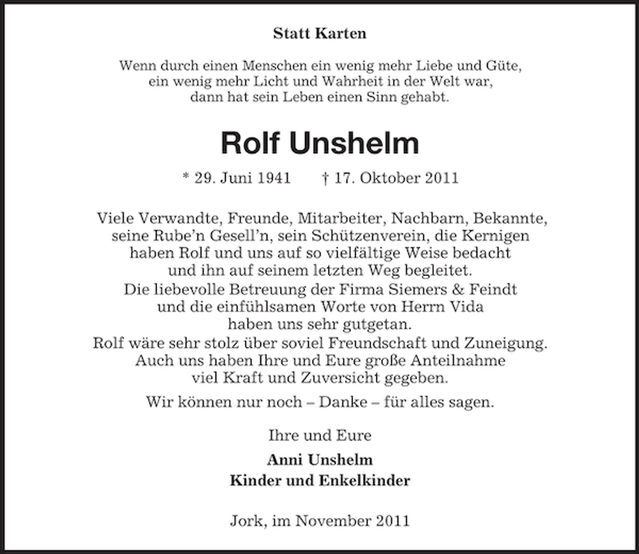 <p>Statt Karten<br />Wenn durch einen Menschen ein wenig mehr Liebe und Güte,<br />ein wenig mehr Licht und Wahrheit in der Welt war,<br />dann hat sein Leben einen Sinn gehabt.</p><p>Rolf Unshelm<br />* 29. Juni 1941</p><p>† 17. Oktober 2011</p><p>Viele Verwandte, Freunde, Mitarbeiter, Nachbarn, Bekannte,<br />seine Rube’n Gesell’n, sein Schützenverein, die Kernigen<br />haben Rolf und uns auf so vielfältige Weise bedacht<br />und ihn auf seinem letzten Weg begleitet.<br />Die liebevolle Betreuung der Firma Siemers &amp; Feindt<br />und die einfühlsamen Worte von Herrn Vida<br />haben uns sehr gutgetan.<br />Rolf wäre sehr stolz über soviel Freundschaft und Zuneigung.<br />Auch uns haben Ihre und Eure große Anteilnahme<br />viel Kraft und Zuversicht gegeben.<br />Wir können nur noch – Danke – für alles sagen.<br />Ihre und Eure<br />Anni Unshelm<br />Kinder und Enkelkinder<br />Jork, im November 2011</p>