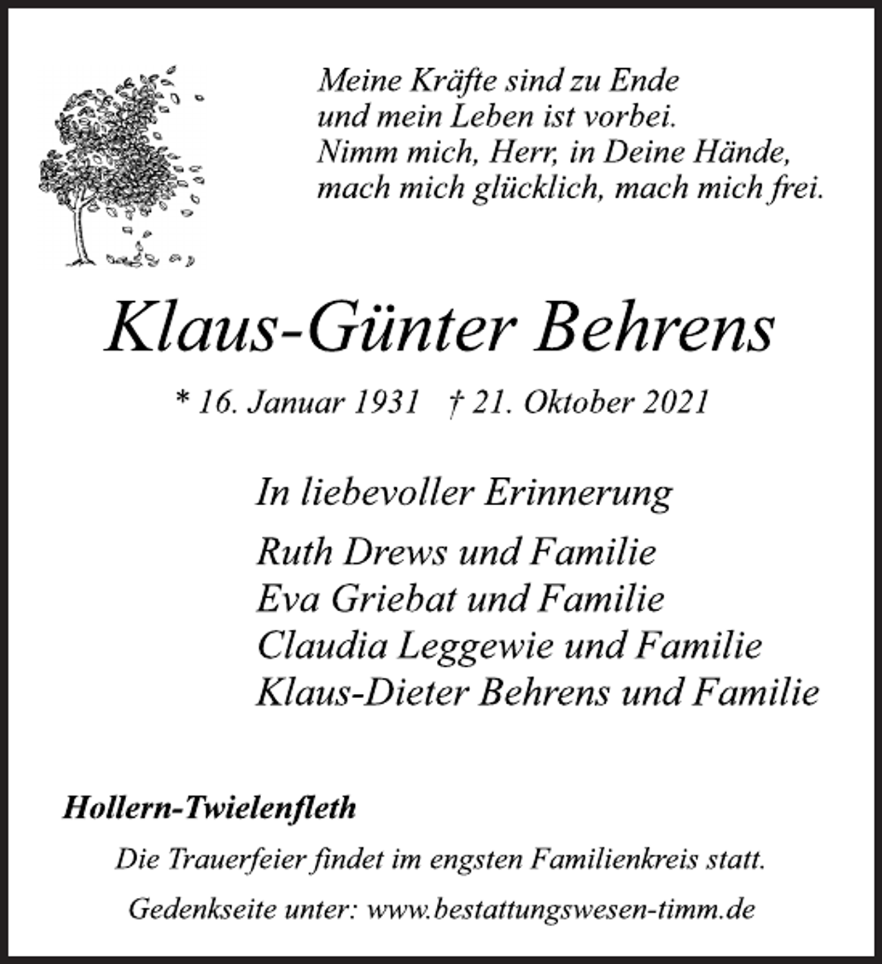 <p>Meine Kräfte sind zu Ende<br />und mein Leben ist vorbei.<br />Nimm mich, Herr, in Deine Hände,<br />mach mich glücklich, mach mich frei.<br />Klaus-Günter Behrens<br />* 16. Januar 1931 † 21. Oktober 2021<br />In liebevoller Erinnerung<br />Ruth Drews und Familie<br />Eva Griebat und Familie<br />Claudia Leggewie und Familie<br />Klaus-Dieter Behrens und Familie<br />Hollern-Twielenfleth<br />Die Trauerfeier findet im engsten Familienkreis statt.<br />Gedenkseite unter: www.bestattungswesen-timm.de</p>
