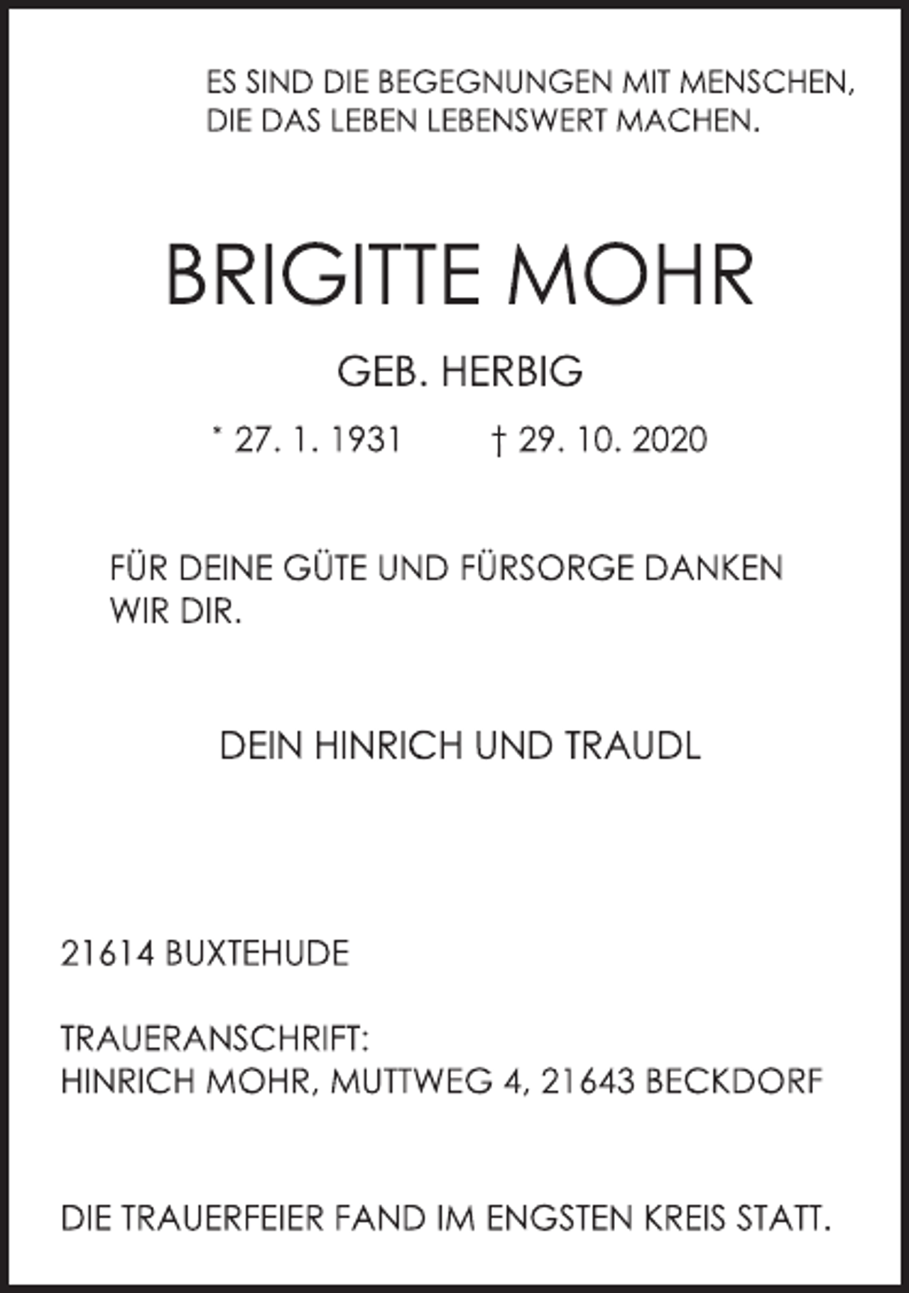 <p>ES SIND DIE BEGEGNUNGEN MIT MENSCHEN,<br />DIE DAS LEBEN LEBENSWERT MACHEN.<br />BRIGITTE MOHR<br />GEB. HERBIG<br />* 27. 1. 1931 † 29. 10. 2020<br />FÜR DEINE GÜTE UND FÜRSORGE DANKEN WIR DIR.<br />DEIN HINRICH UND TRAUDL<br />21614 BUXTEHUDE<br />TRAUERANSCHRIFT:<br />INRICH MOHR, MUTTWEG 4, 21643 BECKDORF<br />DIE TRAUERFEIER FAND IM ENGSTEN KREIS STATT.</p>