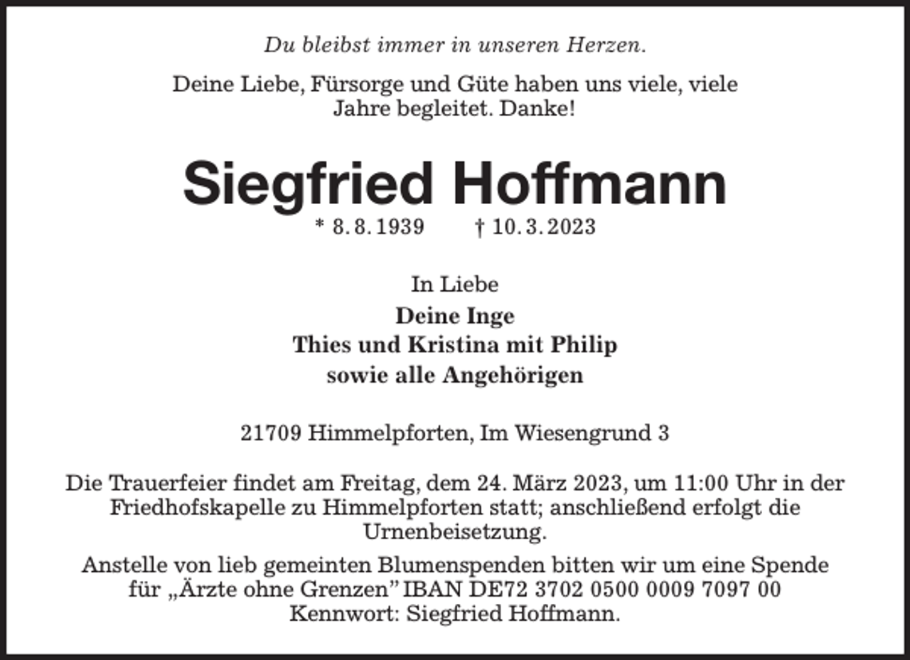 <p>Du bleibst immer in unseren Herzen.<br />Deine Liebe, Fürsorge und Güte haben uns viele, viele<br />Jahre begleitet. Danke!<br />Siegfried Hoffmann<br />* 8. 8. 1939 † 10. 3. 2023<br />In Liebe<br />Deine Inge<br />Thies und Kristina mit Philip<br />sowie alle Angehörigen<br />21709 Himmelpforten, Im Wiesengrund 3</p><p>Die Trauerfeier findet am Freitag, dem 24. März 2023, um 11:00 Uhr in der Friedhofskapelle zu Himmelpforten statt; anschließend erfolgt die<br />Urnenbeisetzung.<br />Anstelle von lieb gemeinten Blumenspenden bitten wir um eine Spende<br />für „Ärzte ohne Grenzen” IBAN DE72 3702 0500 0009 7097 00<br />Kennwort: Siegfried Hoffmann.</p>