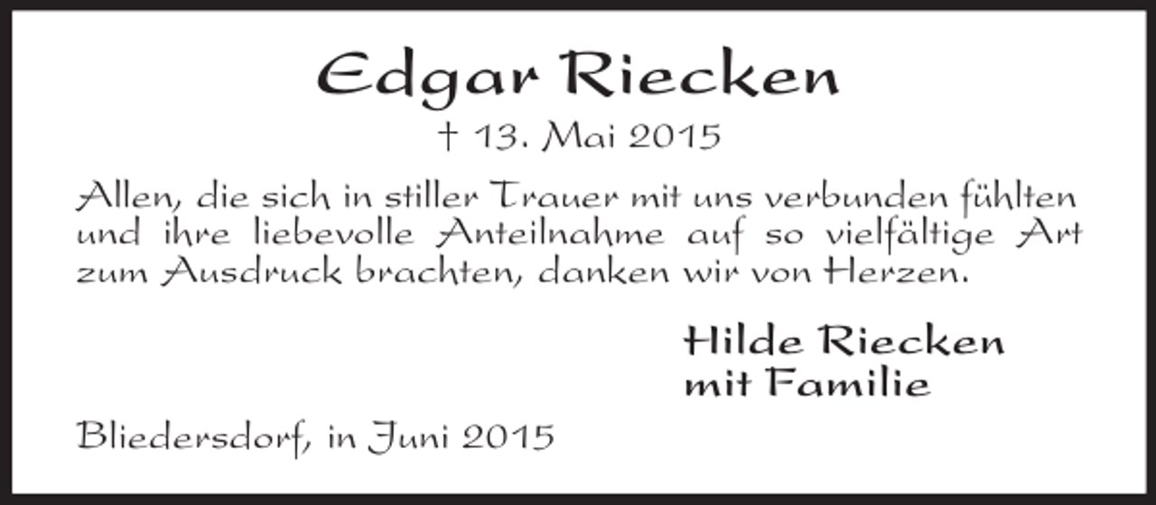 <p>Edgar Riecken<br />† 13. Mai 2015<br />Allen, die sich in stiller Trauer mit uns verbunden fühlten<br />und ihre liebevolle Anteilnahme auf so vielfältige Art zum Ausdruck brachten, danken wir von Herzen.<br />Hilde Riecken<br />mit Familie<br />Bliedersdorf, in Juni 2015</p>