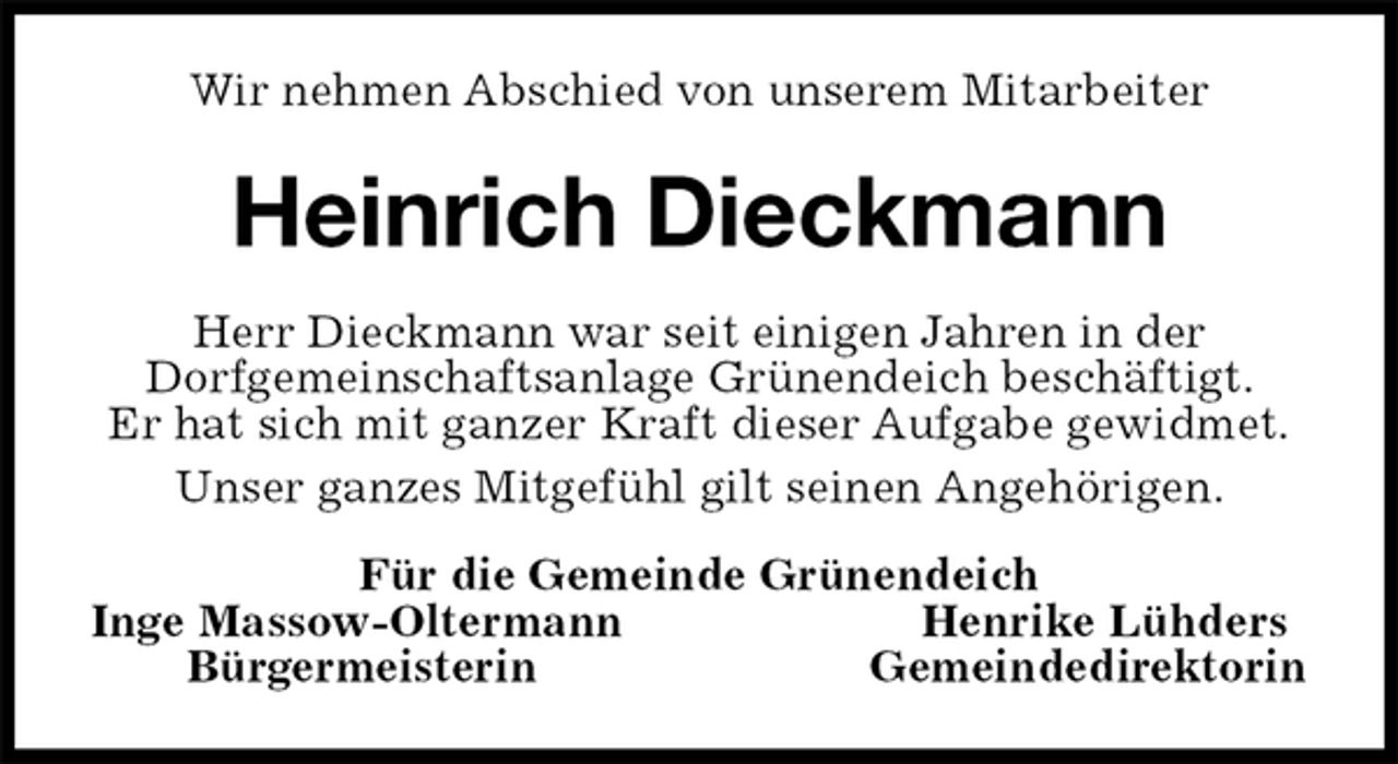 <p>Wir nehmen Abschied von unserem Mitarbeiter<br />Heinrich Dieckmann<br />Herr Dieckmann war seit einigen Jahren in der<br />Dorfgemeinschaftsanlage Grünendeich beschäftigt.<br />Er hat sich mit ganzer Kraft dieser Aufgabe gewidmet.<br />Unser ganzes Mitgefühl gilt seinen Angehörigen.<br />Für die Gemeinde Grünendeich<br />Inge Massow-Oltermann Henrike Lühders<br />Bürgermeisterin Gemeindedirektorin</p>