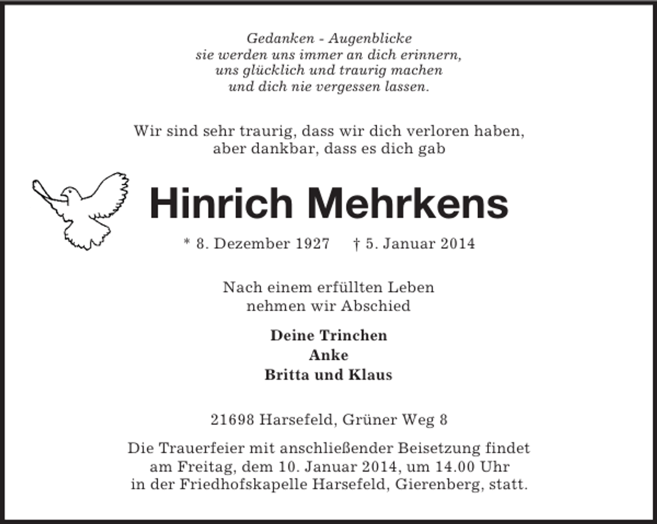 <p>Gedanken - Augenblicke<br />sie werden uns immer an dich erinnern,<br />uns glücklich und traurig machen<br />und dich nie vergessen lassen.<br />Wir sind sehr traurig, dass wir dich verloren haben,<br />aber dankbar, dass es dich gab<br />Hinrich Mehrkens<br />* 8. Dezember 1927 † 5. Januar 2014<br />Nach einem erfüllten Leben<br />nehmen wir Abschied<br />Deine Trinchen<br />Anke<br />Britta und Klaus<br />21698 Harsefeld, Grüner Weg 8<br />Die Trauerfeier mit anschließender Beisetzung findet<br />am Freitag, dem 10. Januar 2014, um 14.00 Uhr<br />in der Friedhofskapelle Harsefeld, Gierenberg, statt.</p>