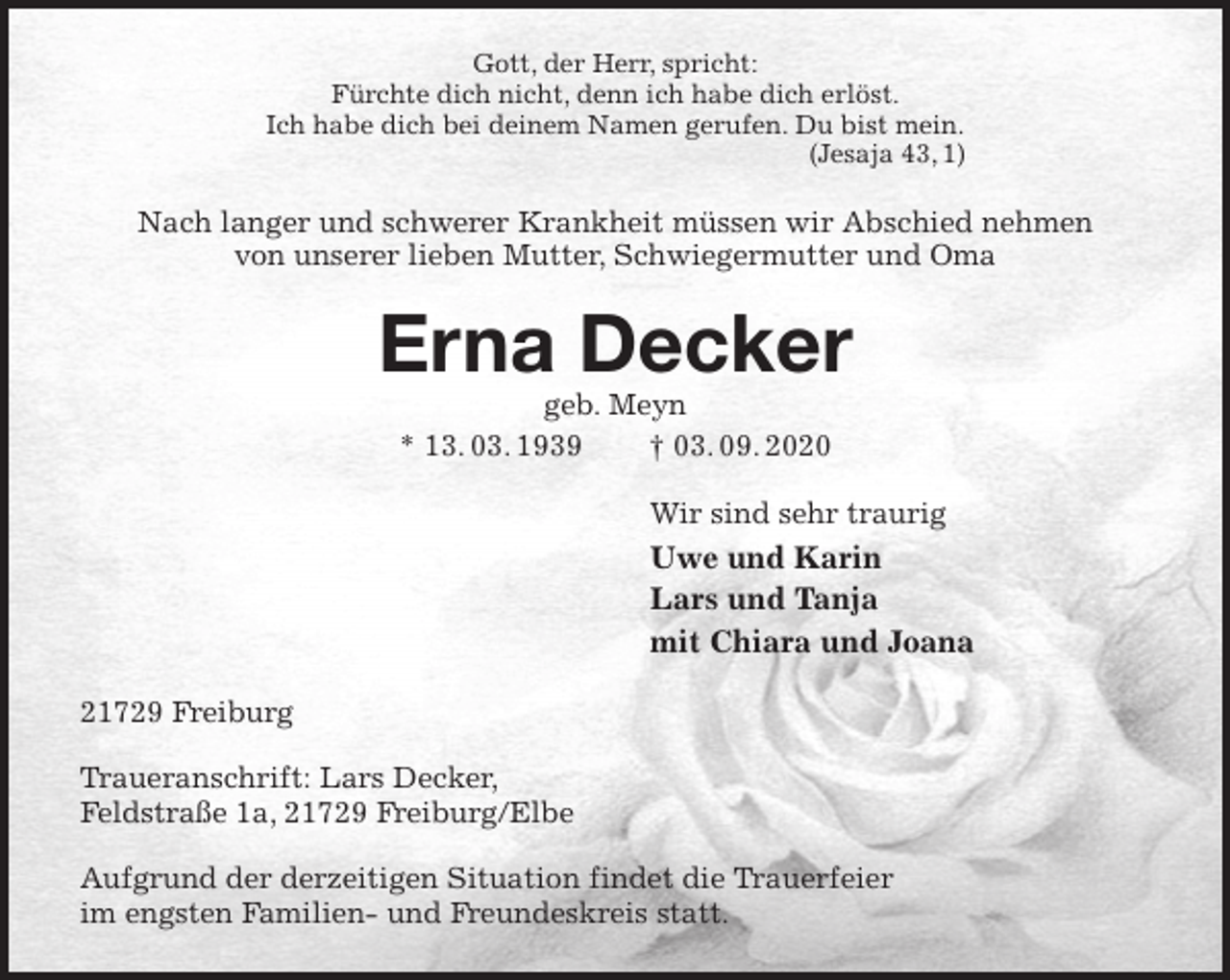 <p>Gott, der Herr, spricht:<br />Fürchte dich nicht, denn ich habe dich erlöst.<br />Ich habe dich bei deinem Namen gerufen. Du bist mein.<br />(Jesaja 43, 1)<br />Nach langer und schwerer Krankheit müssen wir Abschied nehmen<br />von unserer lieben Mutter, Schwiegermutter und Oma<br />Erna Decker<br />geb. Meyn<br />* 13. 03. 1939 † 03. 09. 2020<br />Wir sind sehr traurig<br />Uwe und Karin<br />Lars und Tanja<br />mit Chiara und Joana<br />21729 Freiburg</p>
<p>Traueranschrift: Lars Decker,<br />Feldstraße 1a, 21729 Freiburg/Elbe</p>
<p>Aufgrund der derzeitigen Situation findet die Trauerfeier<br />im engsten Familien- und Freundeskreis statt.</p>