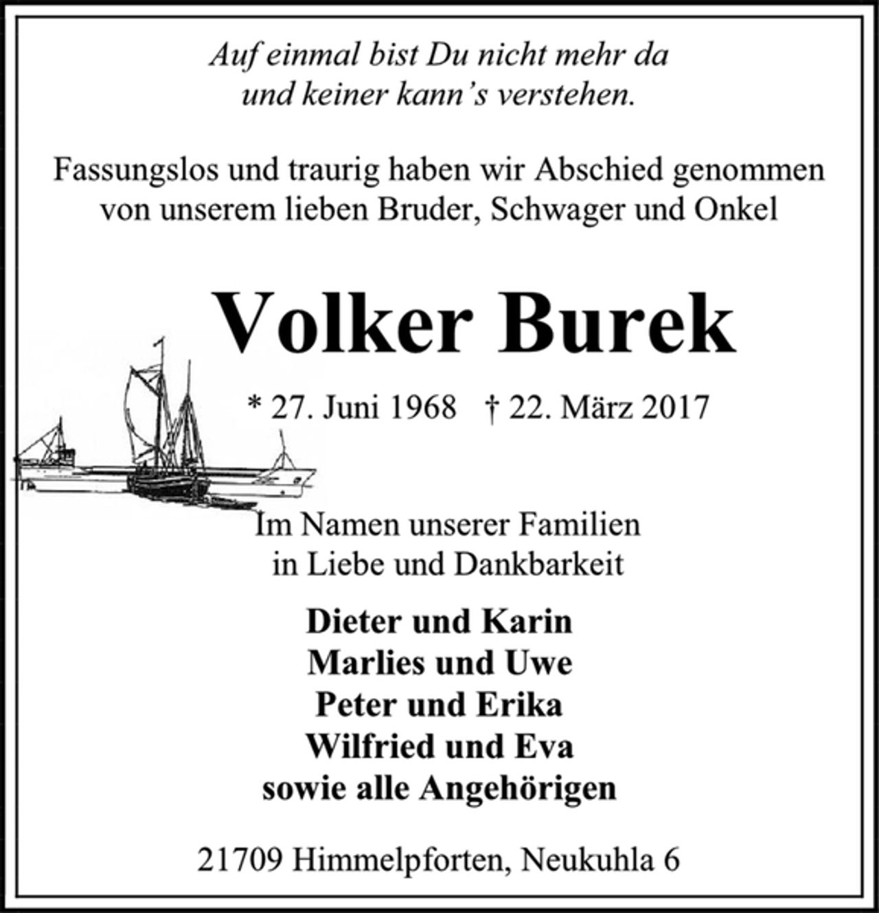 <p>Auf einmal bist Du nicht mehr da<br />und keiner kann’s verstehen.<br />Fassungslos und traurig haben wir Abschied genommen von unserem lieben Bruder, Schwager und Onkel<br />Volker Burek<br />* 27. Juni 1968 † 22. März 2017<br />Im Namen unserer Familien<br />in Liebe und Dankbarkeit<br />Dieter und Karin<br />Marlies und Uwe<br />Peter und Erika<br />Wilfried und Eva<br />sowie alle Angehörigen<br />21709 Himmelpforten, Neukuhla 6</p>