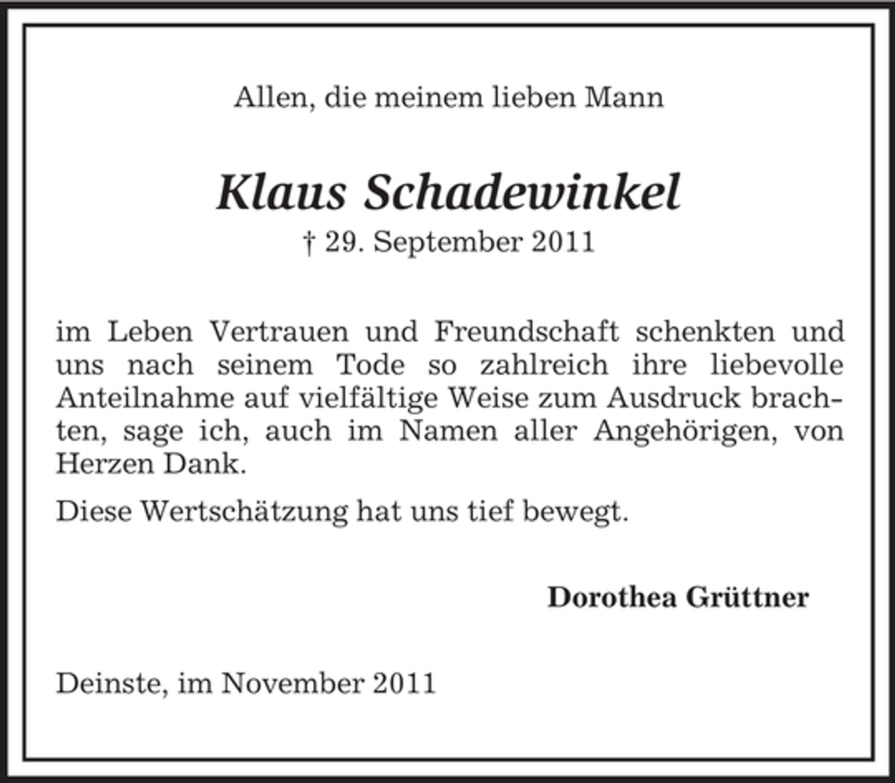 <p>Allen, die meinem lieben Mann</p><p>Klaus Schadewinkel<br />† 29. September 2011<br />im Leben Vertrauen und Freundschaft schenkten und<br />uns nach seinem Tode so zahlreich ihre liebevolle<br />Anteilnahme auf vielfältige Weise zum Ausdruck brachten, sage ich, auch im Namen aller Angehörigen, von<br />Herzen Dank.<br />Diese Wertschätzung hat uns tief bewegt.<br />Dorothea Grüttner<br />Deinste, im November 2011</p>