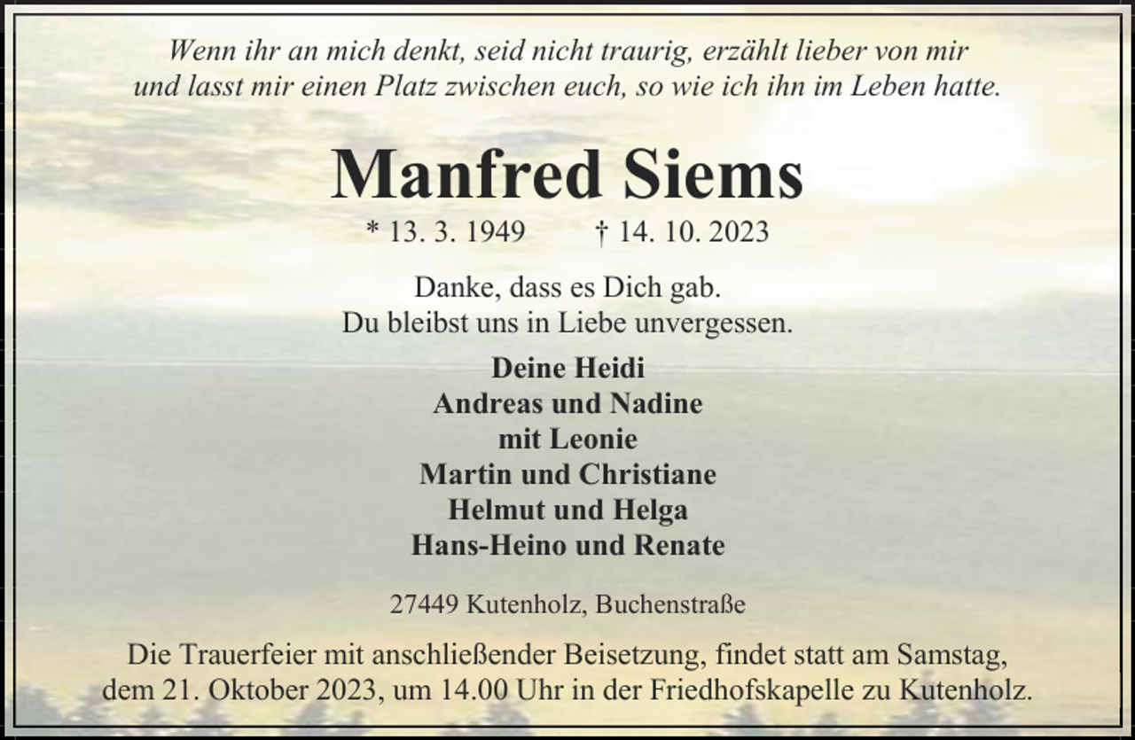 <p>Wenn ihr an mich denkt, seid nicht traurig, erzählt lieber von mir<br />und lasst mir einen Platz zwischen euch, so wie ich ihn im Leben hatte.</p><p>Manfred Siems<br />* 13. 3. 1949</p><p>† 14. 10. 2023</p><p>Danke, dass es Dich gab.<br />Du bleibst uns in Liebe unvergessen.<br />Deine Heidi<br />Andreas und Nadine<br />mit Leonie<br />Martin und Christiane<br />Helmut und Helga<br />Hans-Heino und Renate<br />27449 Kutenholz, Buchenstraße</p><p>Die Trauerfeier mit anschließender Beisetzung, findet statt am Samstag,<br />dem 21. Oktober 2023, um 14.00 Uhr in der Friedhofskapelle zu Kutenholz.</p>